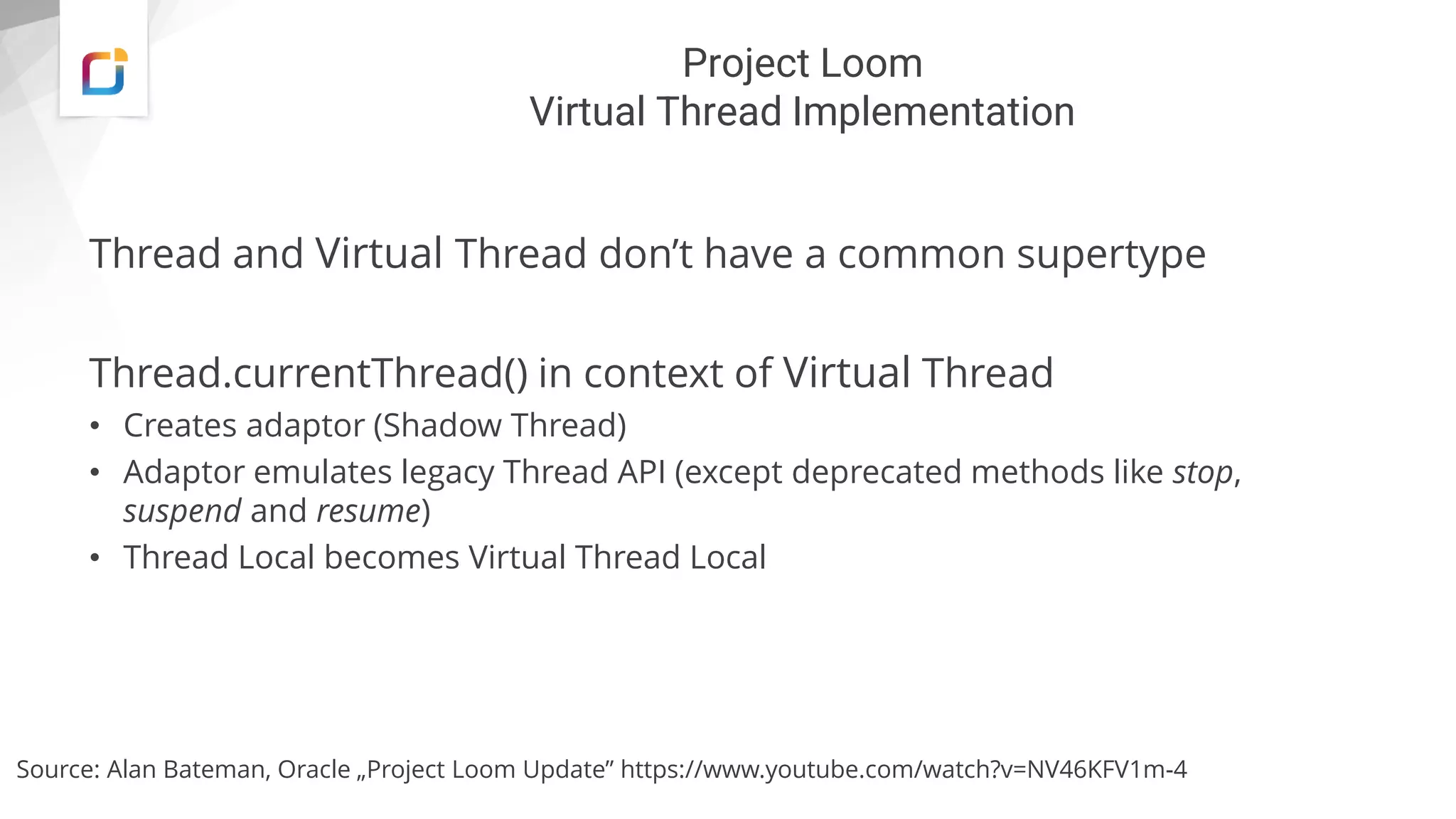 Project Loom
Virtual Thread Implementation
Thread and Virtual Thread don’t have a common supertype
Thread.currentThread() in context of Virtual Thread
• Creates adaptor (Shadow Thread)
• Adaptor emulates legacy Thread API (except deprecated methods like stop,
suspend and resume)
• Thread Local becomes Virtual Thread Local
Source: Alan Bateman, Oracle „Project Loom Update” https://www.youtube.com/watch?v=NV46KFV1m-4
 