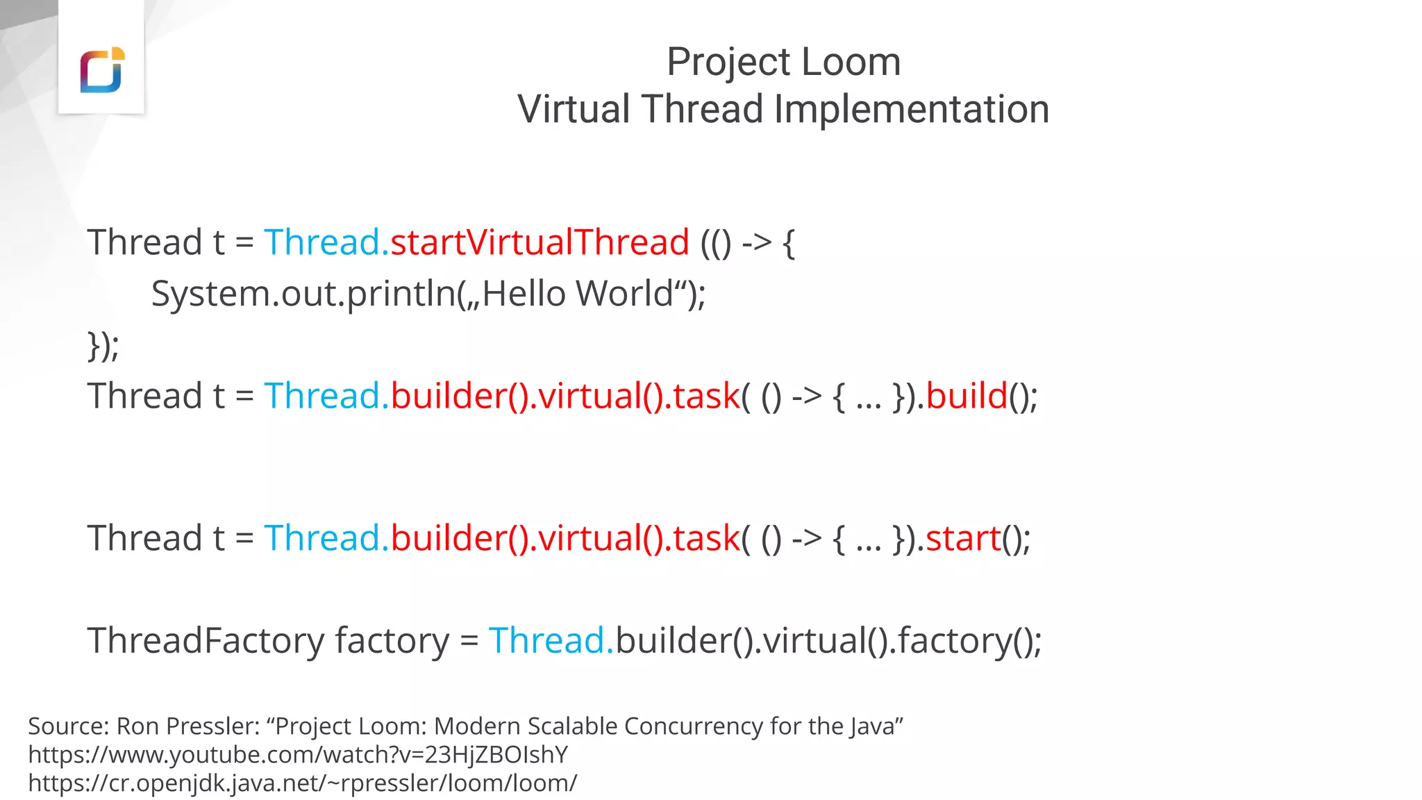 Project Loom
Virtual Thread Implementation
Thread t = Thread.startVirtualThread (() -> {
System.out.println(„Hello World“);
});
Thread t = Thread.builder().virtual().task( () -> { … }).build();
Thread t = Thread.builder().virtual().task( () -> { … }).start();
ThreadFactory factory = Thread.builder().virtual().factory();
Source: Ron Pressler: “Project Loom: Modern Scalable Concurrency for the Java”
https://www.youtube.com/watch?v=23HjZBOIshY
https://cr.openjdk.java.net/~rpressler/loom/loom/
 