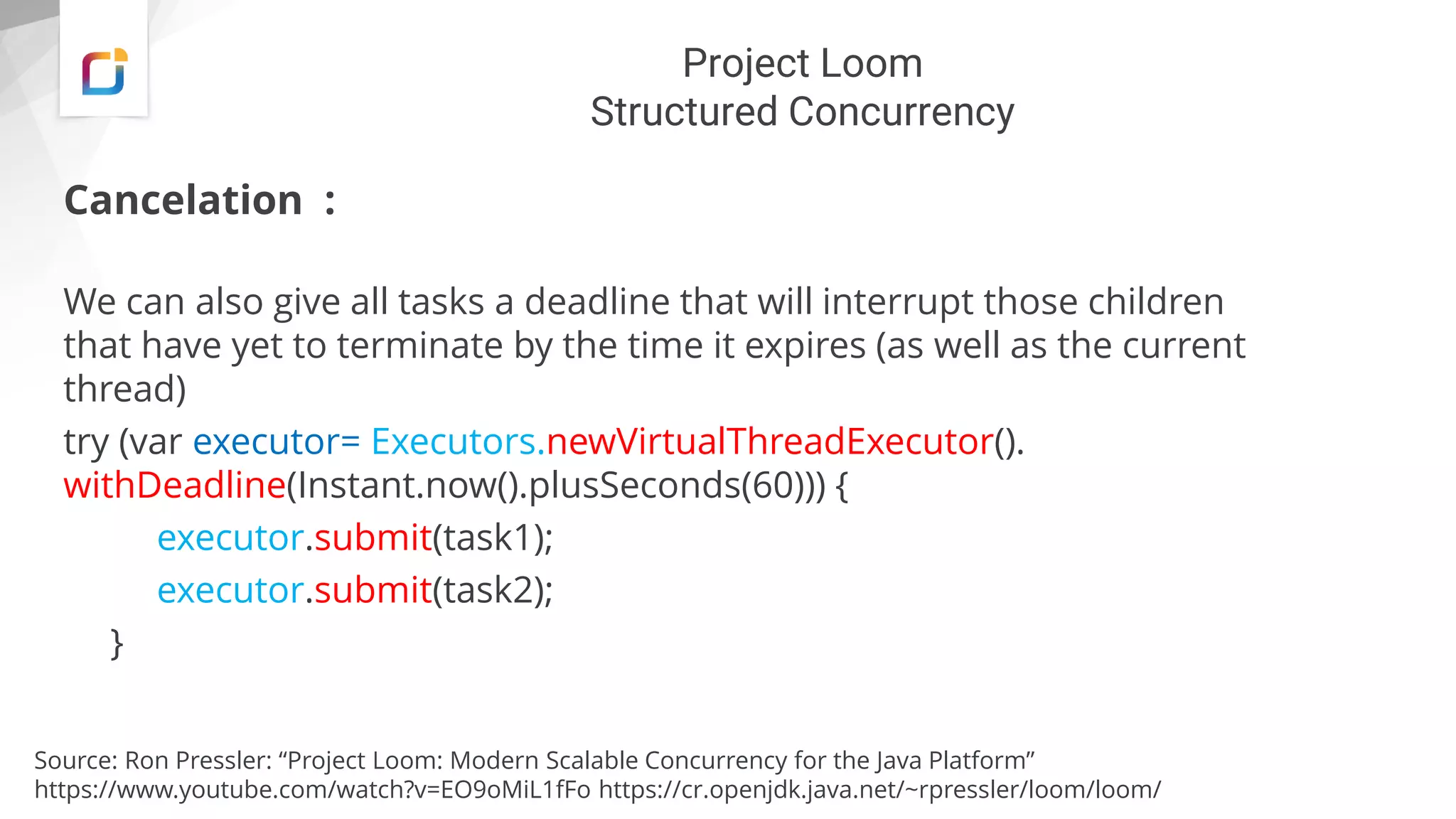 Project Loom
Structured Concurrency
Cancelation :
We can also give all tasks a deadline that will interrupt those children
that have yet to terminate by the time it expires (as well as the current
thread)
try (var executor= Executors.newVirtualThreadExecutor().
withDeadline(Instant.now().plusSeconds(60))) {
executor.submit(task1);
executor.submit(task2);
}
Source: Ron Pressler: “Project Loom: Modern Scalable Concurrency for the Java Platform”
https://www.youtube.com/watch?v=EO9oMiL1fFo https://cr.openjdk.java.net/~rpressler/loom/loom/
 