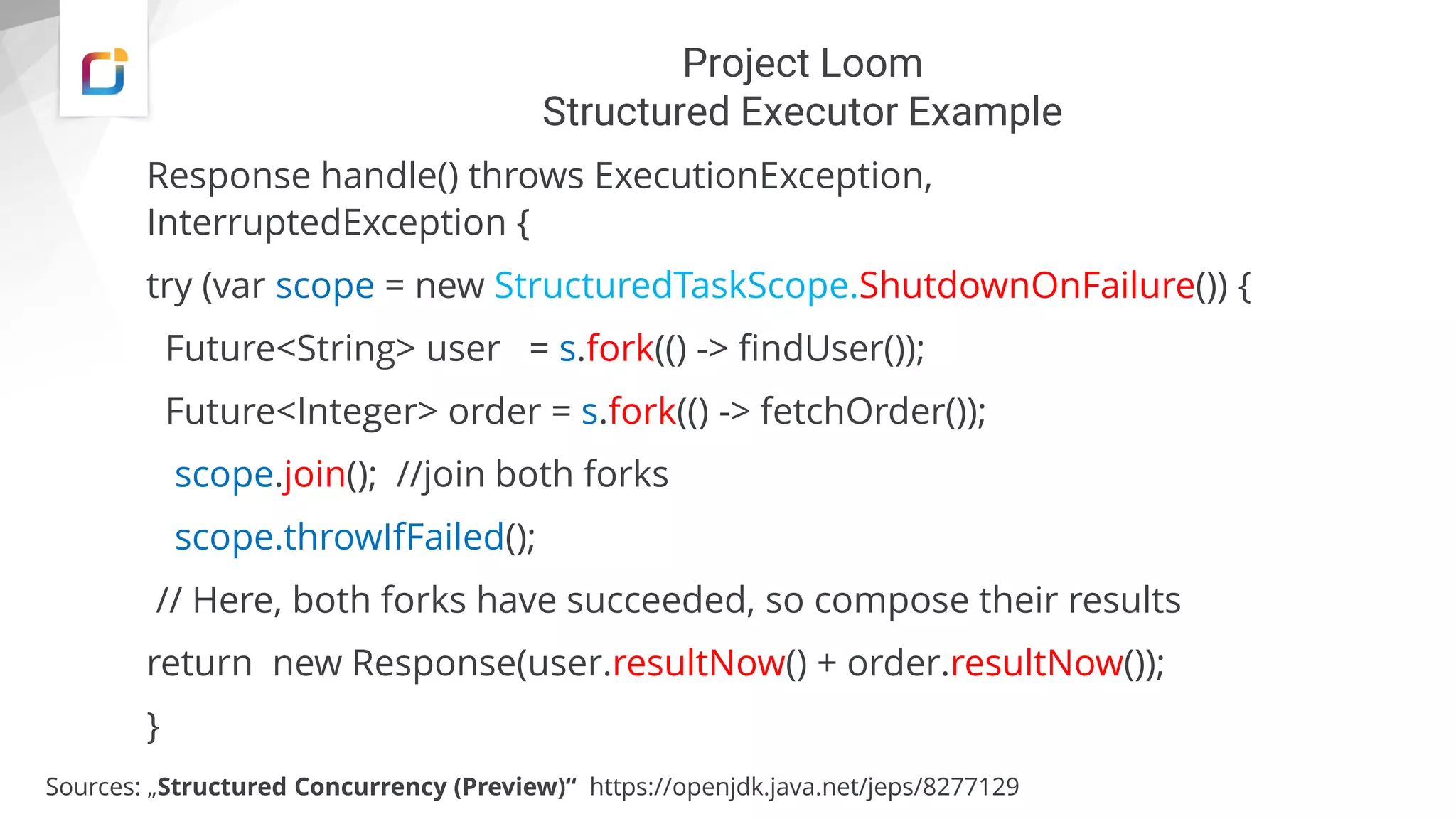 Project Loom
Structured Executor Example
Sources: „Structured Concurrency (Preview)“ https://openjdk.java.net/jeps/8277129
Response handle() throws ExecutionException,
InterruptedException {
try (var scope = new StructuredTaskScope.ShutdownOnFailure()) {
Future<String> user = s.fork(() -> findUser());
Future<Integer> order = s.fork(() -> fetchOrder());
scope.join(); //join both forks
scope.throwIfFailed();
// Here, both forks have succeeded, so compose their results
return new Response(user.resultNow() + order.resultNow());
}
 