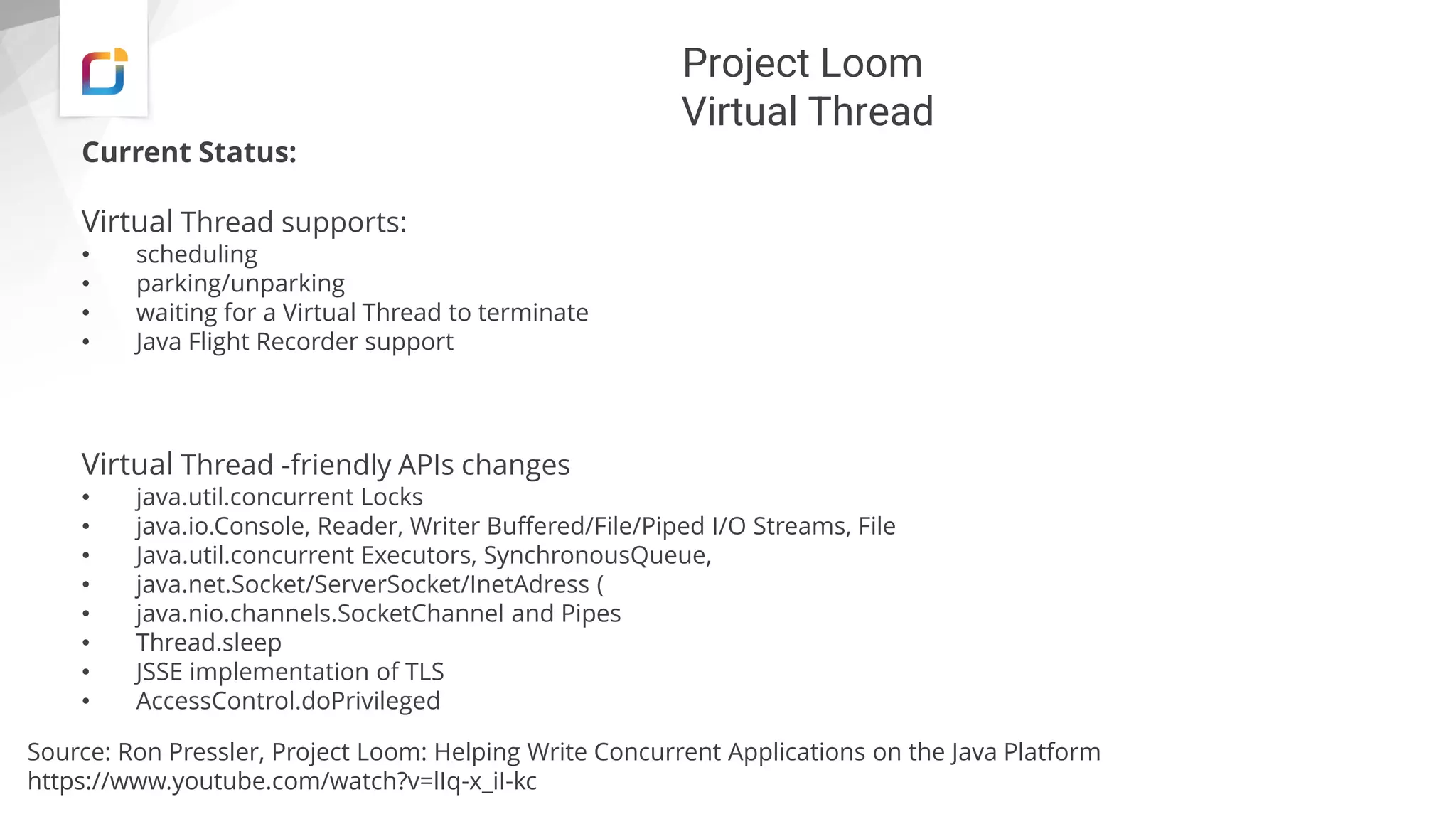 Project Loom
Virtual Thread
Current Status:
Virtual Thread supports:
• scheduling
• parking/unparking
• waiting for a Virtual Thread to terminate
• Java Flight Recorder support
Virtual Thread -friendly APIs changes
• java.util.concurrent Locks
• java.io.Console, Reader, Writer Buffered/File/Piped I/O Streams, File
• Java.util.concurrent Executors, SynchronousQueue,
• java.net.Socket/ServerSocket/InetAdress (
• java.nio.channels.SocketChannel and Pipes
• Thread.sleep
• JSSE implementation of TLS
• AccessControl.doPrivileged
Source: Ron Pressler, Project Loom: Helping Write Concurrent Applications on the Java Platform
https://www.youtube.com/watch?v=lIq-x_iI-kc
 