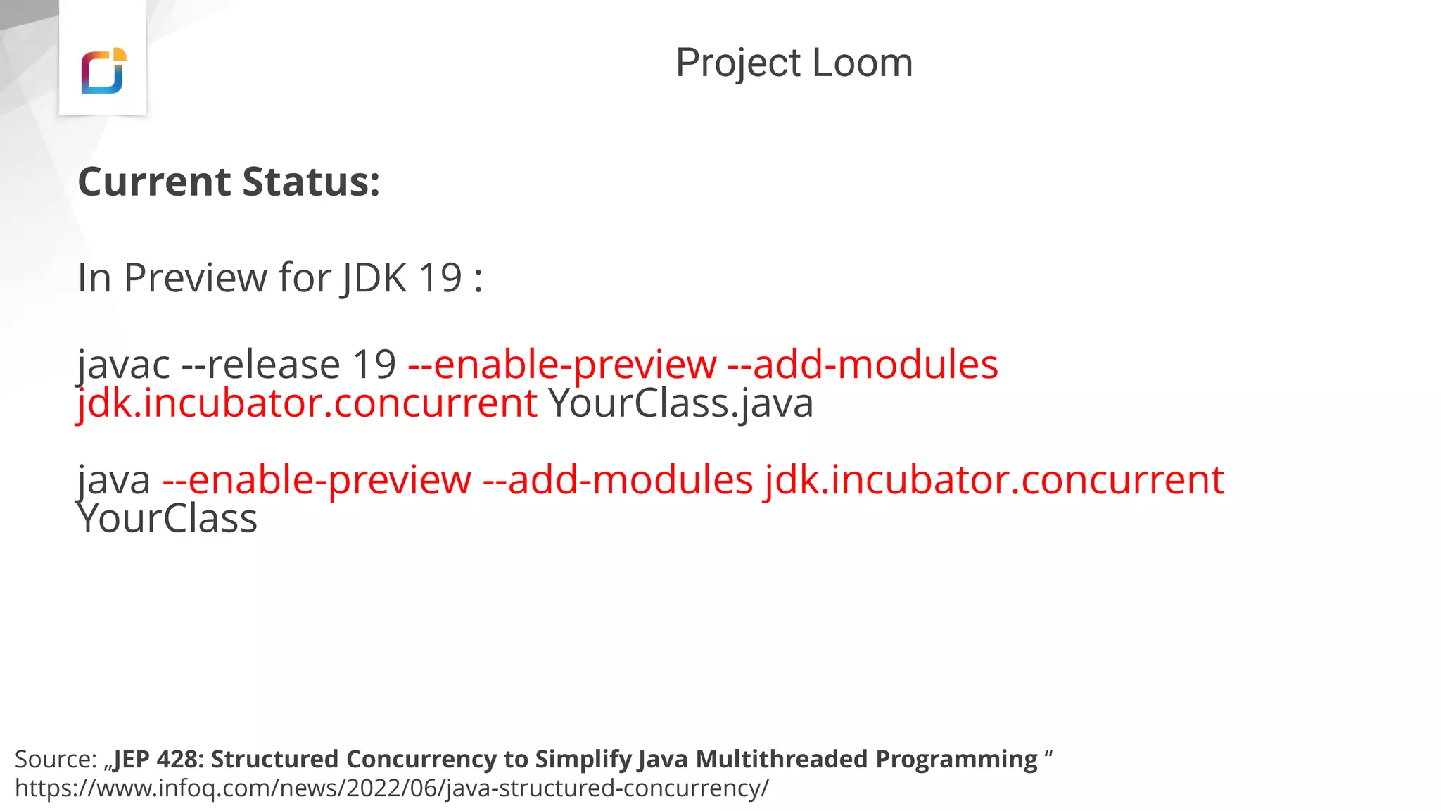 Project Loom
Current Status:
In Preview for JDK 19 :
javac --release 19 --enable-preview --add-modules
jdk.incubator.concurrent YourClass.java
java --enable-preview --add-modules jdk.incubator.concurrent
YourClass
Source: „JEP 428: Structured Concurrency to Simplify Java Multithreaded Programming “
https://www.infoq.com/news/2022/06/java-structured-concurrency/
 