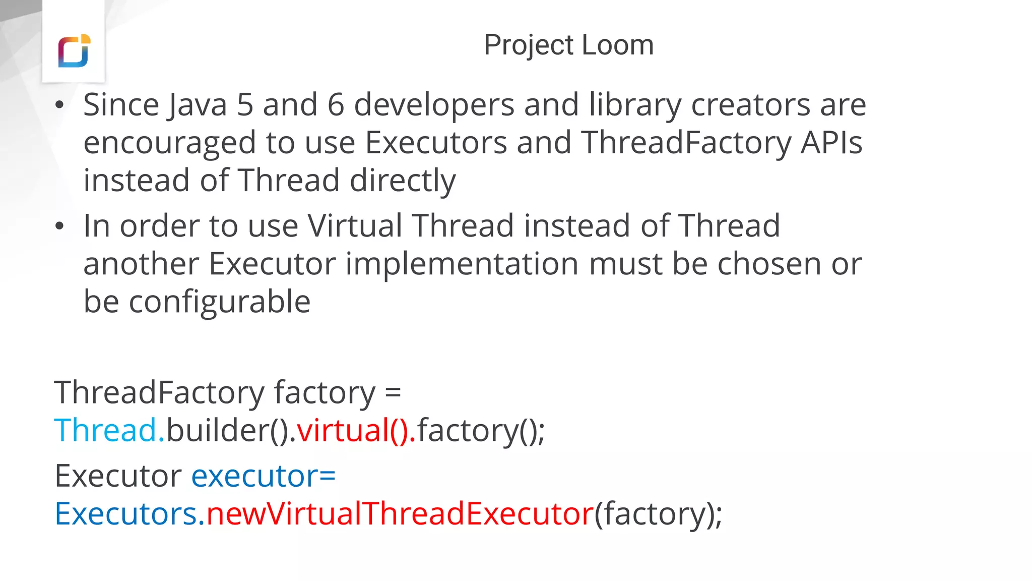 Project Loom
• Since Java 5 and 6 developers and library creators are
encouraged to use Executors and ThreadFactory APIs
instead of Thread directly
• In order to use Virtual Thread instead of Thread
another Executor implementation must be chosen or
be configurable
ThreadFactory factory =
Thread.builder().virtual().factory();
Executor executor=
Executors.newVirtualThreadExecutor(factory);
 