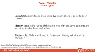 NEW PROFESSIONAL JAVA EVENT KYIV, 2020
Project Valhalla
Inline Types
Immutable: an instance of an inline-type can’t change, once it’s been
created
Identity-less: inline-types of the same type with the same contents are
indistinguishable from each other
Flattenable: JVMs are allowed to flatten an inline-type inside of its
container
Source: Tobi Ajila “Welcome to LWorld: The current state of value types in Java “
https://www.youtube.com/watch?v=Xf22I16jVyE&list=LLYgjRSI2oCzI9eooyFrWR7A&index=11
 