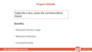NEW PROFESSIONAL JAVA EVENT KYIV, 2020
Project Valhalla
Benefits:
• Reduced memory usage
• Reduced indirection
• Increased...
