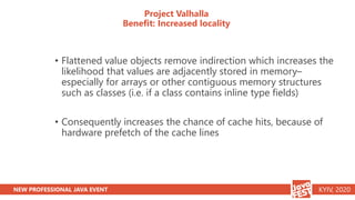 NEW PROFESSIONAL JAVA EVENT KYIV, 2020
Project Valhalla
Benefit: Increased locality
• Flattened value objects remove indirection which increases the
likelihood that values are adjacently stored in memory–
especially for arrays or other contiguous memory structures
such as classes (i.e. if a class contains inline type fields)
• Consequently increases the chance of cache hits, because of
hardware prefetch of the cache lines
 