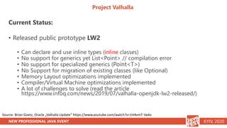 NEW PROFESSIONAL JAVA EVENT KYIV, 2020
Project Valhalla
Current Status:
• Released public prototype LW2
• Can declare and use inline types (inline classes)
• No support for generics yet List<Point> // compilation error
• No support for specialized generics (Point<T>)
• No Support for migration of existing classes (like Optional)
• Memory Layout optimizations implemented
• Compiler/Virtual Machine optimizations implemented
• A lot of challenges to solve (read the article
https://www.infoq.com/news/2019/07/valhalla-openjdk-lw2-released/)
Source: Brian Goetz, Oracle „Valhalla Update” https://www.youtube.com/watch?v=1H4vmT-Va4o
 