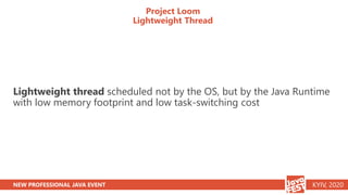 NEW PROFESSIONAL JAVA EVENT KYIV, 2020
Project Loom
Lightweight Thread
Lightweight thread scheduled not by the OS, but by the Java Runtime
with low memory footprint and low task-switching cost
 
