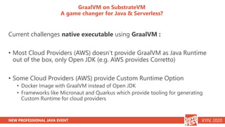 NEW PROFESSIONAL JAVA EVENT KYIV, 2020
GraalVM on SubstrateVM
A game changer for Java & Serverless?
Current challenges native executable using GraalVM :
• Most Cloud Providers (AWS) doesn’t provide GraalVM as Java Runtime
out of the box, only Open JDK (e.g. AWS provides Corretto)
• Some Cloud Providers (AWS) provide Custom Runtime Option
• Docker Image with GraalVM instead of Open JDK
• Frameworks like Micronaut and Quarkus which provide tooling for generating
Custom Runtime for cloud providers
 
