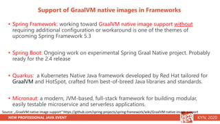 NEW PROFESSIONAL JAVA EVENT KYIV, 2020
Support of GraalVM native images in Frameworks
• Spring Framework: working toward GraalVM native image support without
requiring additional configuration or workaround is one of the themes of
upcoming Spring Framework 5.3
• Spring Boot: Ongoing work on experimental Spring Graal Native project. Probably
ready for the 2.4 release
• Quarkus: a Kubernetes Native Java framework developed by Red Hat tailored for
GraalVM and HotSpot, crafted from best-of-breed Java libraries and standards.
• Micronaut: a modern, JVM-based, full-stack framework for building modular,
easily testable microservice and serverless applications.
Source: „GraalVM native image support“ https://github.com/spring-projects/spring-framework/wiki/GraalVM-native-image-support
 