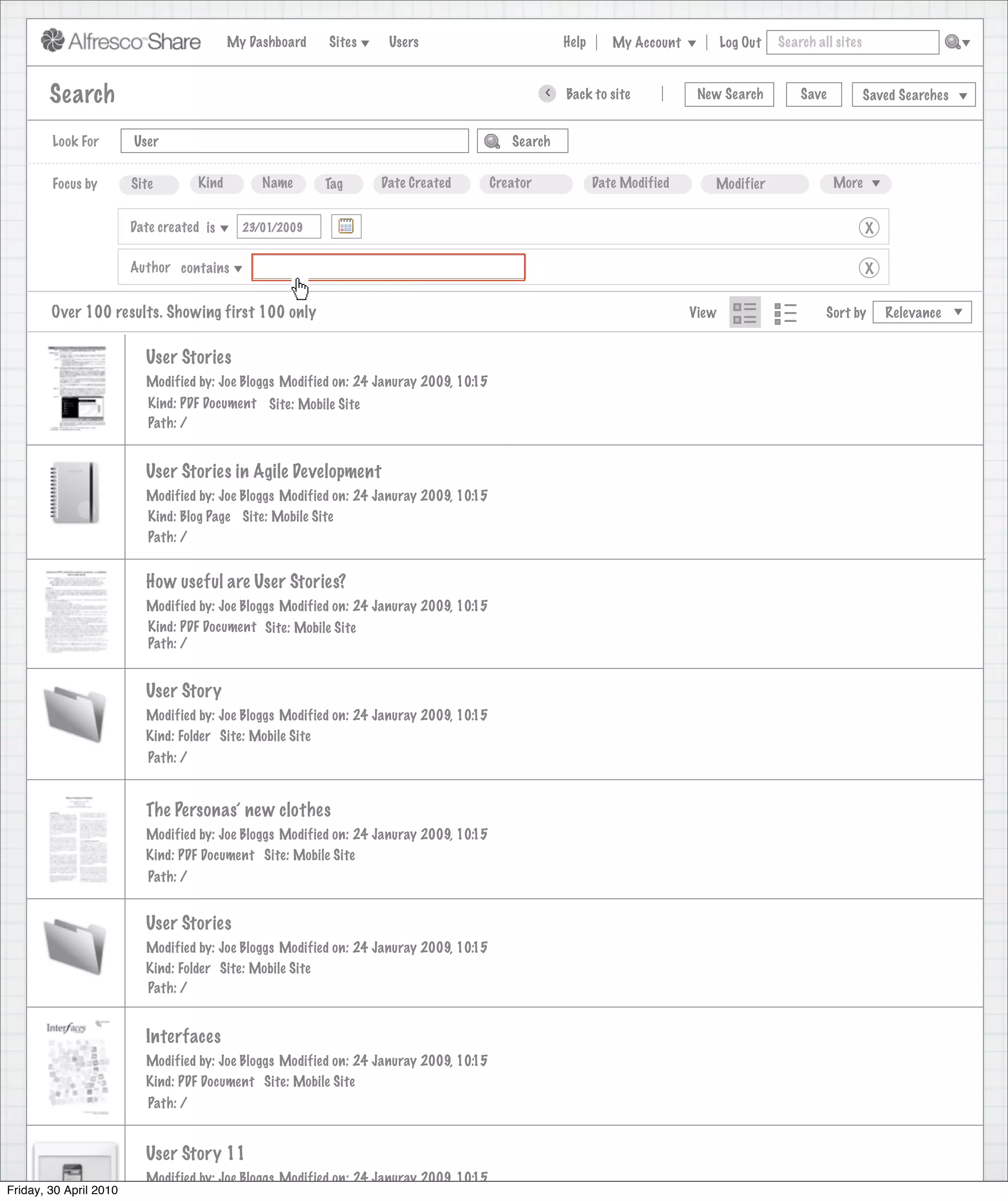 My Dashboard   Sites    Users                             Help      My Account          Log Out   Search all sites



        Search                                                                                    >   Back to site            New Search          Save           Saved Searches


        Look For        User                                                               Search


        Focus by        Site         Kind        Name      Tag     Date Created         Creator              Date Modified      Modifier                 More


                        Date created is       23/01/2009                                                                                                         X

                        Author contains                                                                                                                          X


        Over 100 results. Showing first 100 only                                                                             View                      Sort by       Relevance


                          User Stories
                          Modified by: Joe Bloggs Modified on: 24 Januray 2009, 10:15
                           Kind: PDF Document Site: Mobile Site
                           Path: /


                          User Stories in Agile Development
                          Modified by: Joe Bloggs Modified on: 24 Januray 2009, 10:15
                          Kind: Blog Page Site: Mobile Site
                          Path: /


                          How useful are User Stories?
                          Modified by: Joe Bloggs Modified on: 24 Januray 2009, 10:15
                          Kind: PDF Document Site: Mobile Site
                          Path: /


                          User Story
                          Modified by: Joe Bloggs Modified on: 24 Januray 2009, 10:15
                          Kind: Folder Site: Mobile Site
                           Path: /


                          The Personas’ new clothes
                          Modified by: Joe Bloggs Modified on: 24 Januray 2009, 10:15
                          Kind: PDF Document Site: Mobile Site
                           Path: /


                          User Stories
                          Modified by: Joe Bloggs Modified on: 24 Januray 2009, 10:15
                          Kind: Folder Site: Mobile Site
                          Path: /


                          Interfaces
                          Modified by: Joe Bloggs Modified on: 24 Januray 2009, 10:15
                          Kind: PDF Document Site: Mobile Site
                           Path: /


                          User Story 11
                          Modified by: Joe Bloggs Modified on: 24 Januray 2009, 10:15
Friday, 30 April 2010
 