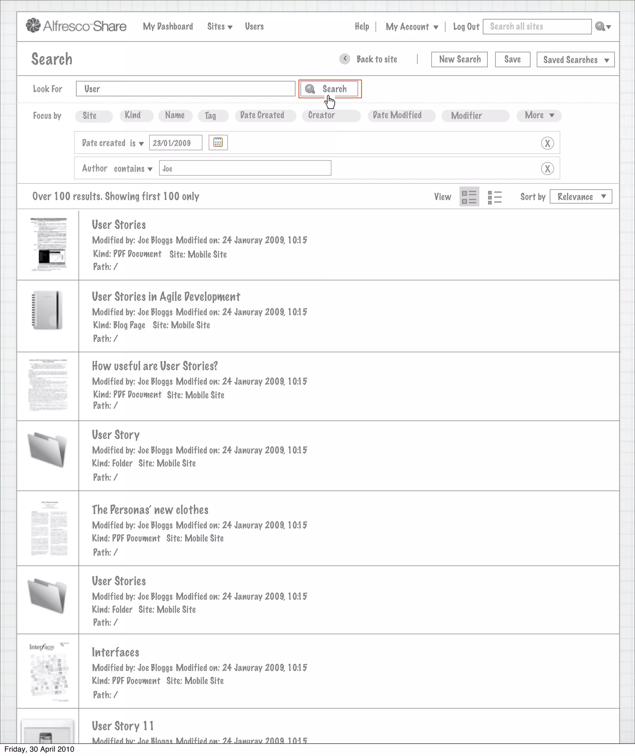My Dashboard   Sites    Users                             Help      My Account          Log Out   Search all sites



        Search                                                                                    >   Back to site            New Search          Save           Saved Searches


        Look For        User                                                               Search


        Focus by        Site         Kind        Name      Tag     Date Created         Creator              Date Modified      Modifier                 More


                        Date created is       23/01/2009                                                                                                         X

                        Author contains         Joe                                                                                                              X


        Over 100 results. Showing first 100 only                                                                             View                      Sort by       Relevance


                          User Stories
                          Modified by: Joe Bloggs Modified on: 24 Januray 2009, 10:15
                           Kind: PDF Document Site: Mobile Site
                           Path: /


                          User Stories in Agile Development
                          Modified by: Joe Bloggs Modified on: 24 Januray 2009, 10:15
                          Kind: Blog Page Site: Mobile Site
                           Path: /


                          How useful are User Stories?
                          Modified by: Joe Bloggs Modified on: 24 Januray 2009, 10:15
                          Kind: PDF Document Site: Mobile Site
                          Path: /


                          User Story
                          Modified by: Joe Bloggs Modified on: 24 Januray 2009, 10:15
                          Kind: Folder Site: Mobile Site
                           Path: /


                          The Personas’ new clothes
                          Modified by: Joe Bloggs Modified on: 24 Januray 2009, 10:15
                          Kind: PDF Document Site: Mobile Site
                           Path: /


                          User Stories
                          Modified by: Joe Bloggs Modified on: 24 Januray 2009, 10:15
                          Kind: Folder Site: Mobile Site
                          Path: /


                          Interfaces
                          Modified by: Joe Bloggs Modified on: 24 Januray 2009, 10:15
                          Kind: PDF Document Site: Mobile Site
                           Path: /


                          User Story 11
                          Modified by: Joe Bloggs Modified on: 24 Januray 2009, 10:15
Friday, 30 April 2010
 