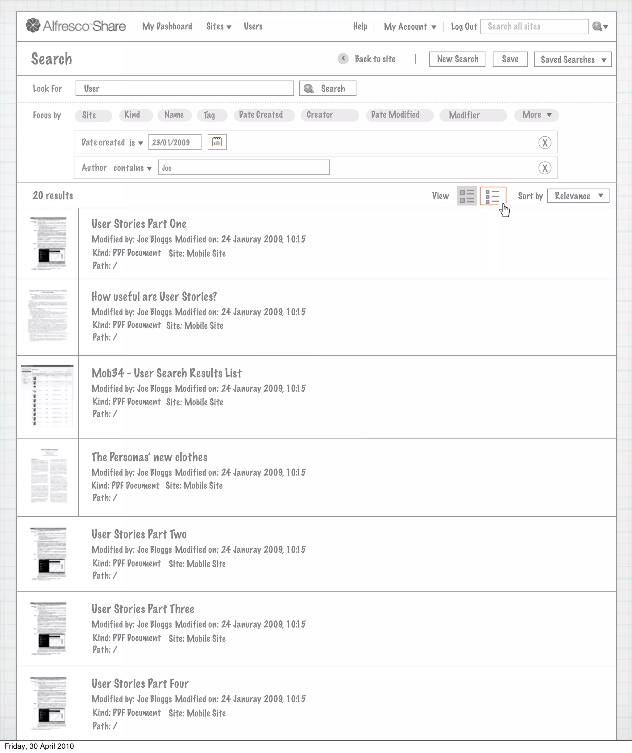 My Dashboard   Sites    Users                              Help      My Account          Log Out   Search all sites



        Search                                                                                    >   Back to site            New Search          Save           Saved Searches


        Look For        User                                                               Search


        Focus by        Site        Kind        Name      Tag     Date Created          Creator              Date Modified      Modifier                 More


                        Date created is      23/01/2009                                                                                                          X

                        Author contains        Joe                                                                                                               X


        20 results                                                                                                           View                      Sort by       Relevance


                          User Stories Part One
                          Modified by: Joe Bloggs Modified on: 24 Januray 2009, 10:15
                           Kind: PDF Document Site: Mobile Site
                           Path: /


                          How useful are User Stories?
                          Modified by: Joe Bloggs Modified on: 24 Januray 2009, 10:15
                          Kind: PDF Document Site: Mobile Site
                          Path: /



                          Mob34 - User Search Results List
                          Modified by: Joe Bloggs Modified on: 24 Januray 2009, 10:15
                          Kind: PDF Document Site: Mobile Site
                          Path: /




                          The Personas’ new clothes
                          Modified by: Joe Bloggs Modified on: 24 Januray 2009, 10:15
                          Kind: PDF Document Site: Mobile Site
                          Path: /



                          User Stories Part Two
                          Modified by: Joe Bloggs Modified on: 24 Januray 2009, 10:15
                           Kind: PDF Document Site: Mobile Site
                           Path: /


                          User Stories Part Three
                          Modified by: Joe Bloggs Modified on: 24 Januray 2009, 10:15
                           Kind: PDF Document Site: Mobile Site
                           Path: /



                          User Stories Part Four
                          Modified by: Joe Bloggs Modified on: 24 Januray 2009, 10:15
                           Kind: PDF Document Site: Mobile Site
                           Path: /

Friday, 30 April 2010
 