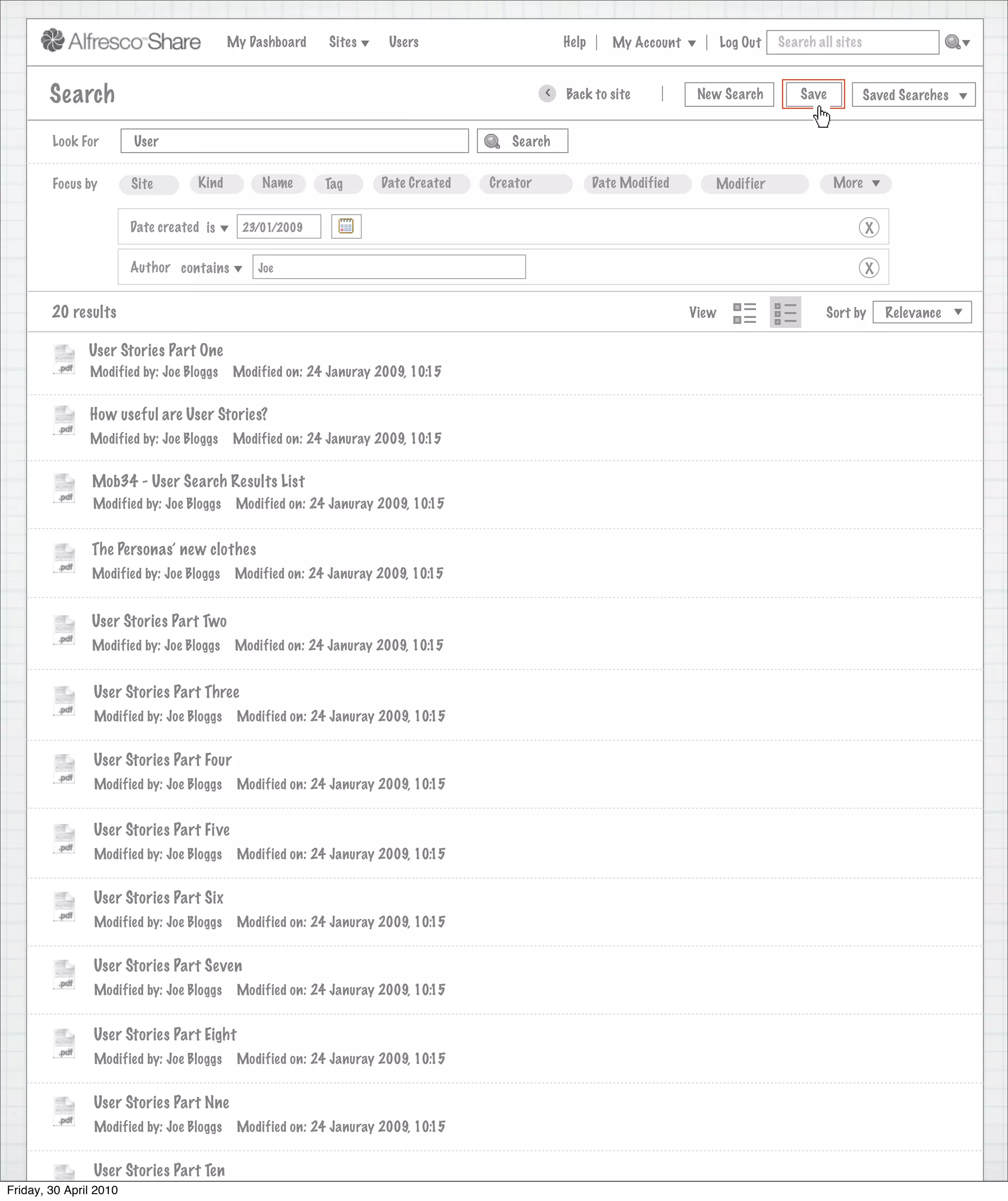 My Dashboard    Sites     Users                       Help      My Account          Log Out   Search all sites



       Search                                                                                >   Back to site            New Search          Save           Saved Searches


        Look For       User                                                           Search


        Focus by       Site        Kind         Name       Tag      Date Created   Creator              Date Modified      Modifier                 More


                      Date created is        23/01/2009                                                                                                     X

                      Author contains          Joe                                                                                                          X


        20 results                                                                                                      View                      Sort by       Relevance

               User Stories Part One
               Modified by: Joe Bloggs     Modified on: 24 Januray 2009, 10:15


               How useful are User Stories?
               Modified by: Joe Bloggs     Modified on: 24 Januray 2009, 10:15


               Mob34 - User Search Results List
               Modified by: Joe Bloggs      Modified on: 24 Januray 2009, 10:15


               The Personas’ new clothes
               Modified by: Joe Bloggs      Modified on: 24 Januray 2009, 10:15


               User Stories Part Two
               Modified by: Joe Bloggs      Modified on: 24 Januray 2009, 10:15


                User Stories Part Three
                Modified by: Joe Bloggs     Modified on: 24 Januray 2009, 10:15


                User Stories Part Four
                Modified by: Joe Bloggs     Modified on: 24 Januray 2009, 10:15


                User Stories Part Five
                Modified by: Joe Bloggs     Modified on: 24 Januray 2009, 10:15


                User Stories Part Six
                Modified by: Joe Bloggs     Modified on: 24 Januray 2009, 10:15


                User Stories Part Seven
                Modified by: Joe Bloggs     Modified on: 24 Januray 2009, 10:15


                User Stories Part Eight
                Modified by: Joe Bloggs     Modified on: 24 Januray 2009, 10:15


                User Stories Part Nne
                Modified by: Joe Bloggs     Modified on: 24 Januray 2009, 10:15


                User Stories Part Ten
Friday, 30 April 2010
                 Modified by: Joe Bloggs    Modified on: 24 Januray 2009, 10:15
 