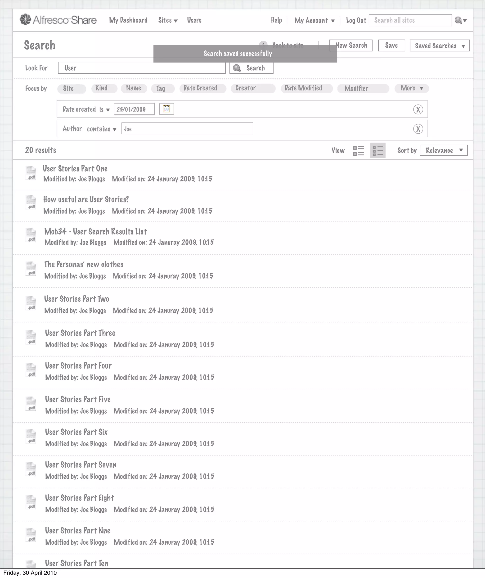 My Dashboard    Sites     Users                            Help       My Account          Log Out   Search all sites



       Search                                                                                     >      Back to site          New Search          Save           Saved Searches
                                                                             Search saved successfully

        Look For       User                                                                 Search


        Focus by       Site        Kind         Name       Tag      Date Created        Creator              Date Modified       Modifier                 More


                      Date created is        23/01/2009                                                                                                           X

                      Author contains          Joe                                                                                                                X


        20 results                                                                                                            View                      Sort by       Relevance

               User Stories Part One
               Modified by: Joe Bloggs     Modified on: 24 Januray 2009, 10:15


               How useful are User Stories?
               Modified by: Joe Bloggs     Modified on: 24 Januray 2009, 10:15


               Mob34 - User Search Results List
               Modified by: Joe Bloggs      Modified on: 24 Januray 2009, 10:15


               The Personas’ new clothes
               Modified by: Joe Bloggs      Modified on: 24 Januray 2009, 10:15


               User Stories Part Two
               Modified by: Joe Bloggs      Modified on: 24 Januray 2009, 10:15


                User Stories Part Three
                Modified by: Joe Bloggs     Modified on: 24 Januray 2009, 10:15


                User Stories Part Four
                Modified by: Joe Bloggs     Modified on: 24 Januray 2009, 10:15


                User Stories Part Five
                Modified by: Joe Bloggs     Modified on: 24 Januray 2009, 10:15


                User Stories Part Six
                Modified by: Joe Bloggs     Modified on: 24 Januray 2009, 10:15


                User Stories Part Seven
                Modified by: Joe Bloggs     Modified on: 24 Januray 2009, 10:15


                User Stories Part Eight
                Modified by: Joe Bloggs     Modified on: 24 Januray 2009, 10:15


                User Stories Part Nne
                Modified by: Joe Bloggs     Modified on: 24 Januray 2009, 10:15


                User Stories Part Ten
Friday, 30 April 2010
                 Modified by: Joe Bloggs    Modified on: 24 Januray 2009, 10:15
 