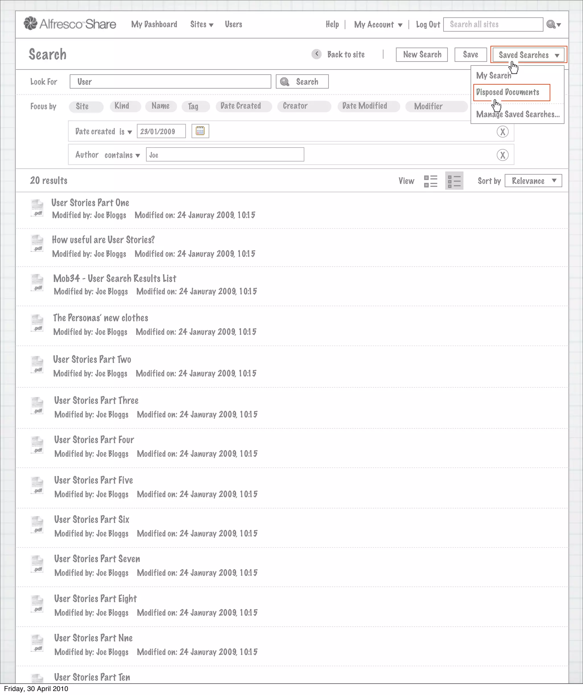 My Dashboard    Sites     Users                       Help      My Account          Log Out   Search all sites



       Search                                                                                >   Back to site            New Search          Save           Saved Searches

                                                                                                                                                 My Search
        Look For       User                                                           Search
                                                                                                                                                 Disposed Documents
        Focus by       Site        Kind         Name       Tag      Date Created   Creator              Date Modified      Modifier               More
                                                                                                                                                 Manage Saved Searches...

                      Date created is        23/01/2009                                                                                                     X

                      Author contains          Joe                                                                                                          X


        20 results                                                                                                      View                      Sort by       Relevance

               User Stories Part One
               Modified by: Joe Bloggs     Modified on: 24 Januray 2009, 10:15


               How useful are User Stories?
               Modified by: Joe Bloggs     Modified on: 24 Januray 2009, 10:15


               Mob34 - User Search Results List
               Modified by: Joe Bloggs      Modified on: 24 Januray 2009, 10:15


               The Personas’ new clothes
               Modified by: Joe Bloggs      Modified on: 24 Januray 2009, 10:15


               User Stories Part Two
               Modified by: Joe Bloggs      Modified on: 24 Januray 2009, 10:15


                User Stories Part Three
                Modified by: Joe Bloggs     Modified on: 24 Januray 2009, 10:15


                User Stories Part Four
                Modified by: Joe Bloggs     Modified on: 24 Januray 2009, 10:15


                User Stories Part Five
                Modified by: Joe Bloggs     Modified on: 24 Januray 2009, 10:15


                User Stories Part Six
                Modified by: Joe Bloggs     Modified on: 24 Januray 2009, 10:15


                User Stories Part Seven
                Modified by: Joe Bloggs     Modified on: 24 Januray 2009, 10:15


                User Stories Part Eight
                Modified by: Joe Bloggs     Modified on: 24 Januray 2009, 10:15


                User Stories Part Nne
                Modified by: Joe Bloggs     Modified on: 24 Januray 2009, 10:15


                User Stories Part Ten
Friday, 30 April 2010
                 Modified by: Joe Bloggs    Modified on: 24 Januray 2009, 10:15
 