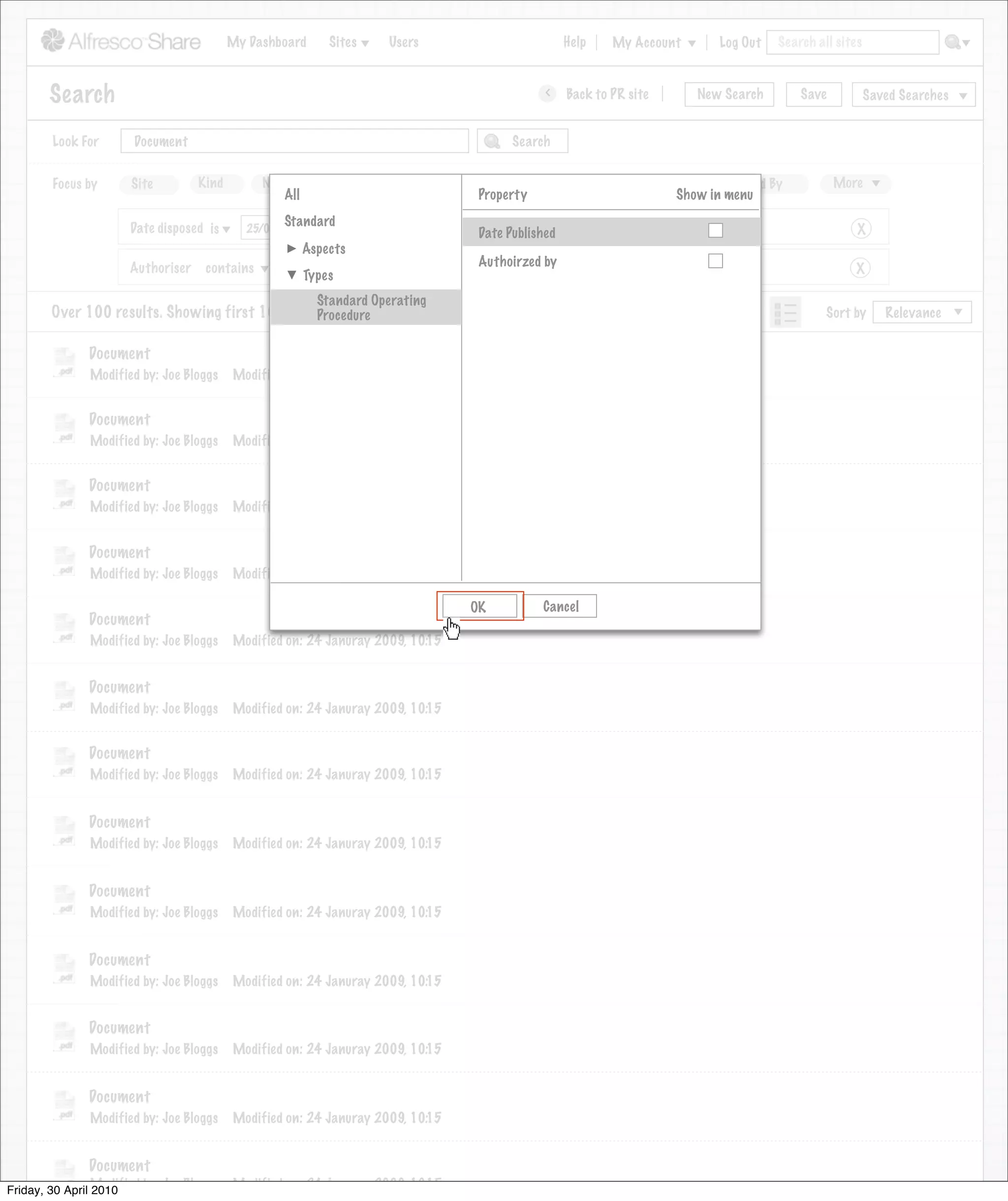 My Dashboard      Sites    Users                             Help      My Account            Log Out   Search all sites



       Search                                                                                    >      Back to PR site         New Search          Save           Saved Searches
                                                                            Search saved successfully

       Look For       Document                                                             Search


       Focus by      Site         Kind        Name        Tag      Date Created        Created By            Date Modified         Modified By             More
                                                 All                                 Property                                Show in menu
                                                 Standard
                     Date disposed is      25/02/2009                                Date Published                                                            X
                                                       Aspects
                     Authoriser    contains                                          Authoirzed by
                                                 Joe
                                                       Types                                                                                                  X

                                                         Standard Operating
       Over 100 results. Showing first 100 only.Procedure                                                                      View                      Sort by      Relevance


              Document
              Modified by: Joe Bloggs    Modified on: 24 Januray 2009, 10:15


              Document
              Modified by: Joe Bloggs    Modified on: 24 Januray 2009, 10:15


              Document
              Modified by: Joe Bloggs    Modified on: 24 Januray 2009, 10:15


              Document
              Modified by: Joe Bloggs    Modified on: 24 Januray 2009, 10:15

                                                                                    OK           Cancel
              Document
              Modified by: Joe Bloggs    Modified on: 24 Januray 2009, 10:15


              Document
              Modified by: Joe Bloggs    Modified on: 24 Januray 2009, 10:15


              Document
              Modified by: Joe Bloggs    Modified on: 24 Januray 2009, 10:15


              Document
              Modified by: Joe Bloggs    Modified on: 24 Januray 2009, 10:15


              Document
              Modified by: Joe Bloggs    Modified on: 24 Januray 2009, 10:15


              Document
              Modified by: Joe Bloggs    Modified on: 24 Januray 2009, 10:15


              Document
              Modified by: Joe Bloggs    Modified on: 24 Januray 2009, 10:15


              Document
              Modified by: Joe Bloggs    Modified on: 24 Januray 2009, 10:15


              Document
Friday, 30 April Modified by: Joe Bloggs Modified on: 24 Januray 2009, 10:15
                 2010
                 Modified by: Joe Bloggs Modified on: 24 Januray 2009, 10:15
 