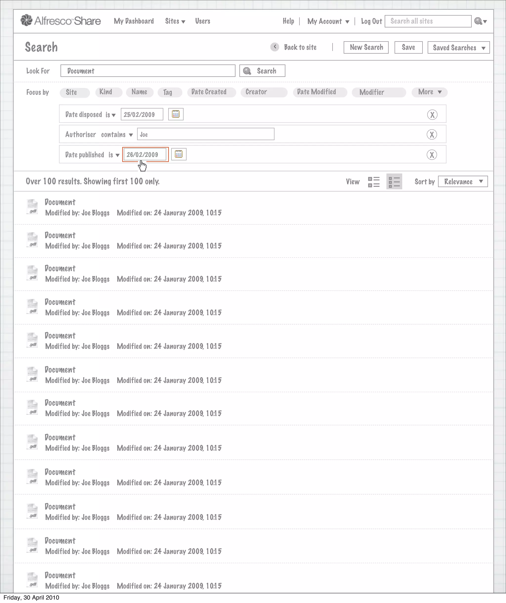 My Dashboard    Sites     Users                            Help       My Account          Log Out   Search all sites



       Search                                                                                     >      Back to site          New Search          Save           Saved Searches
                                                                             Search saved successfully

        Look For       Document                                                             Search


        Focus by       Site        Kind         Name       Tag      Date Created        Creator              Date Modified       Modifier                 More


                      Date disposed is       25/02/2009                                                                                                       X

                      Authoriser contains          Joe                                                                                                       X

                      Date published is       26/02/2009                                                                                                     X


        Over 100 results. Showing first 100 only.                                                                             View                      Sort by      Relevance


               Document
               Modified by: Joe Bloggs     Modified on: 24 Januray 2009, 10:15


               Document
               Modified by: Joe Bloggs     Modified on: 24 Januray 2009, 10:15


               Document
               Modified by: Joe Bloggs     Modified on: 24 Januray 2009, 10:15


               Document
               Modified by: Joe Bloggs     Modified on: 24 Januray 2009, 10:15


               Document
               Modified by: Joe Bloggs     Modified on: 24 Januray 2009, 10:15


               Document
               Modified by: Joe Bloggs     Modified on: 24 Januray 2009, 10:15


               Document
               Modified by: Joe Bloggs     Modified on: 24 Januray 2009, 10:15


               Document
               Modified by: Joe Bloggs     Modified on: 24 Januray 2009, 10:15


               Document
               Modified by: Joe Bloggs     Modified on: 24 Januray 2009, 10:15


               Document
               Modified by: Joe Bloggs     Modified on: 24 Januray 2009, 10:15


               Document
               Modified by: Joe Bloggs     Modified on: 24 Januray 2009, 10:15


               Document
               Modified by: Joe Bloggs     Modified on: 24 Januray 2009, 10:15
Friday, 30 April 2010
                 Modified by: Joe Bloggs    Modified on: 24 Januray 2009, 10:15
 