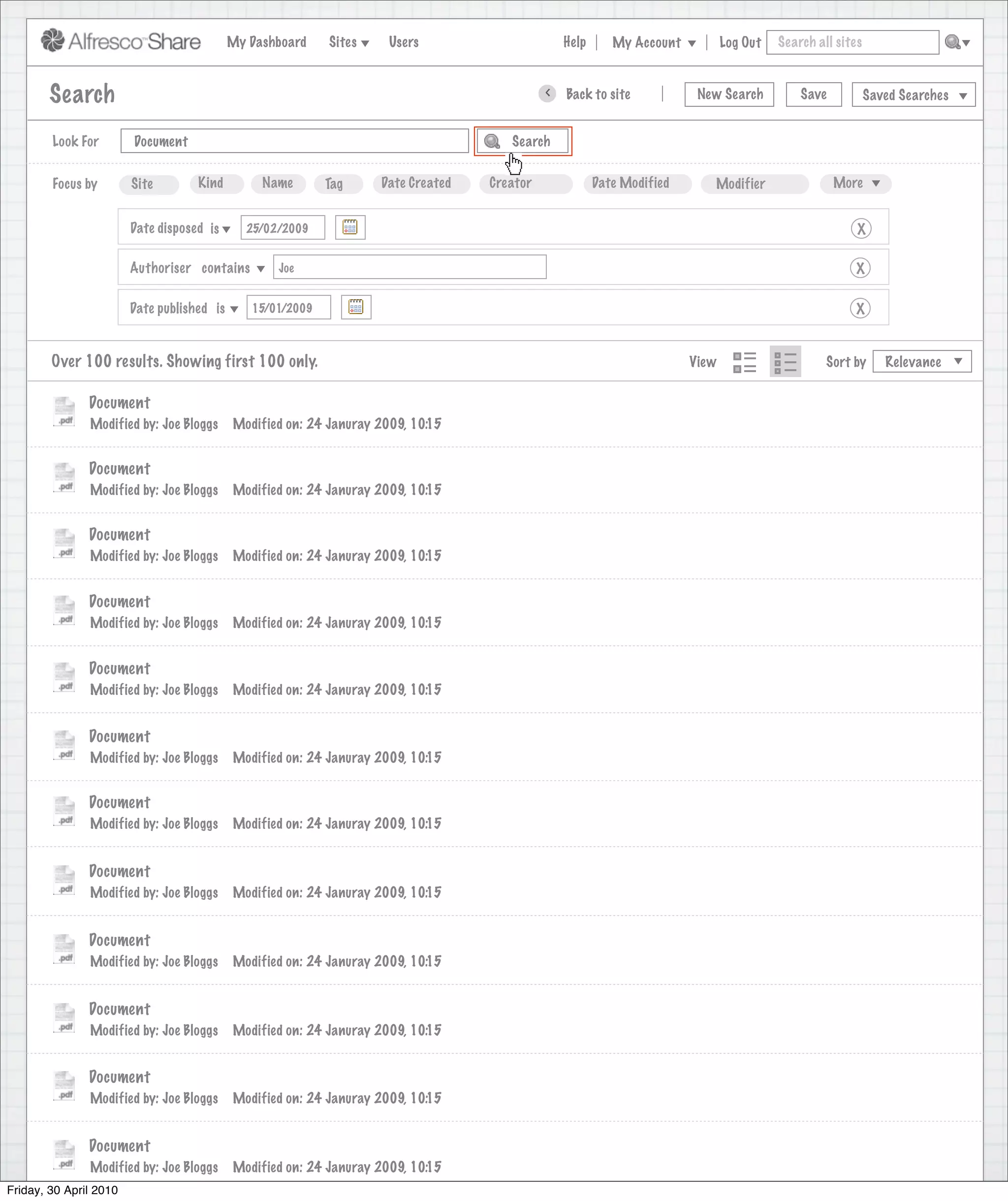 My Dashboard    Sites     Users                            Help       My Account          Log Out   Search all sites



       Search                                                                                     >      Back to site          New Search          Save           Saved Searches
                                                                             Search saved successfully

        Look For       Document                                                             Search


        Focus by       Site        Kind         Name       Tag      Date Created        Creator              Date Modified       Modifier                 More


                      Date disposed is       25/02/2009                                                                                                       X

                      Authoriser contains          Joe                                                                                                       X

                      Date published is       15/01/2009                                                                                                     X


        Over 100 results. Showing first 100 only.                                                                             View                      Sort by      Relevance


               Document
               Modified by: Joe Bloggs     Modified on: 24 Januray 2009, 10:15


               Document
               Modified by: Joe Bloggs     Modified on: 24 Januray 2009, 10:15


               Document
               Modified by: Joe Bloggs     Modified on: 24 Januray 2009, 10:15


               Document
               Modified by: Joe Bloggs     Modified on: 24 Januray 2009, 10:15


               Document
               Modified by: Joe Bloggs     Modified on: 24 Januray 2009, 10:15


               Document
               Modified by: Joe Bloggs     Modified on: 24 Januray 2009, 10:15


               Document
               Modified by: Joe Bloggs     Modified on: 24 Januray 2009, 10:15


               Document
               Modified by: Joe Bloggs     Modified on: 24 Januray 2009, 10:15


               Document
               Modified by: Joe Bloggs     Modified on: 24 Januray 2009, 10:15


               Document
               Modified by: Joe Bloggs     Modified on: 24 Januray 2009, 10:15


               Document
               Modified by: Joe Bloggs     Modified on: 24 Januray 2009, 10:15


               Document
               Modified by: Joe Bloggs     Modified on: 24 Januray 2009, 10:15
Friday, 30 April 2010
                 Modified by: Joe Bloggs    Modified on: 24 Januray 2009, 10:15
 