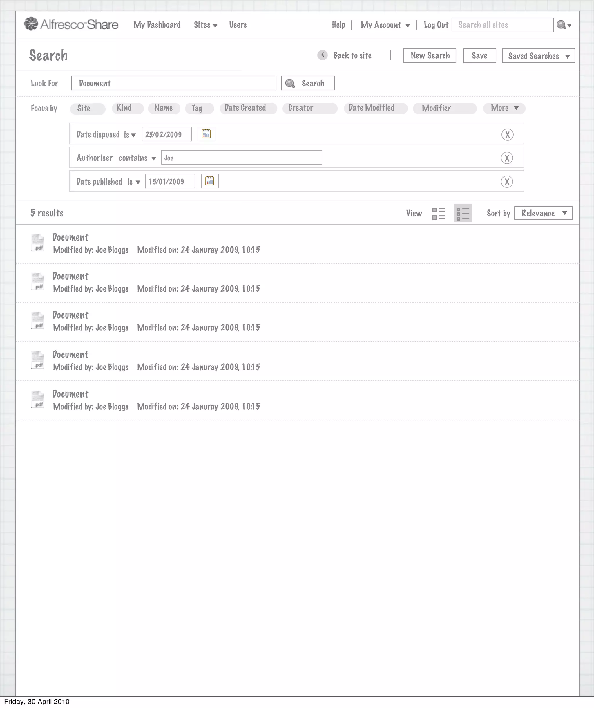 My Dashboard    Sites     Users                            Help       My Account          Log Out   Search all sites



        Search                                                                                     >      Back to site          New Search          Save           Saved Searches
                                                                              Search saved successfully

        Look For        Document                                                             Search


        Focus by        Site        Kind         Name       Tag     Date Created         Creator              Date Modified       Modifier                 More


                        Date disposed is      25/02/2009                                                                                                       X

                        Authoriser contains        Joe                                                                                                        X

                        Date published is      15/01/2009                                                                                                     X


        5 results                                                                                                              View                      Sort by      Relevance


               Document
               Modified by: Joe Bloggs      Modified on: 24 Januray 2009, 10:15


               Document
               Modified by: Joe Bloggs      Modified on: 24 Januray 2009, 10:15


               Document
               Modified by: Joe Bloggs      Modified on: 24 Januray 2009, 10:15


               Document
               Modified by: Joe Bloggs      Modified on: 24 Januray 2009, 10:15


               Document
               Modified by: Joe Bloggs      Modified on: 24 Januray 2009, 10:15




Friday, 30 April 2010
 