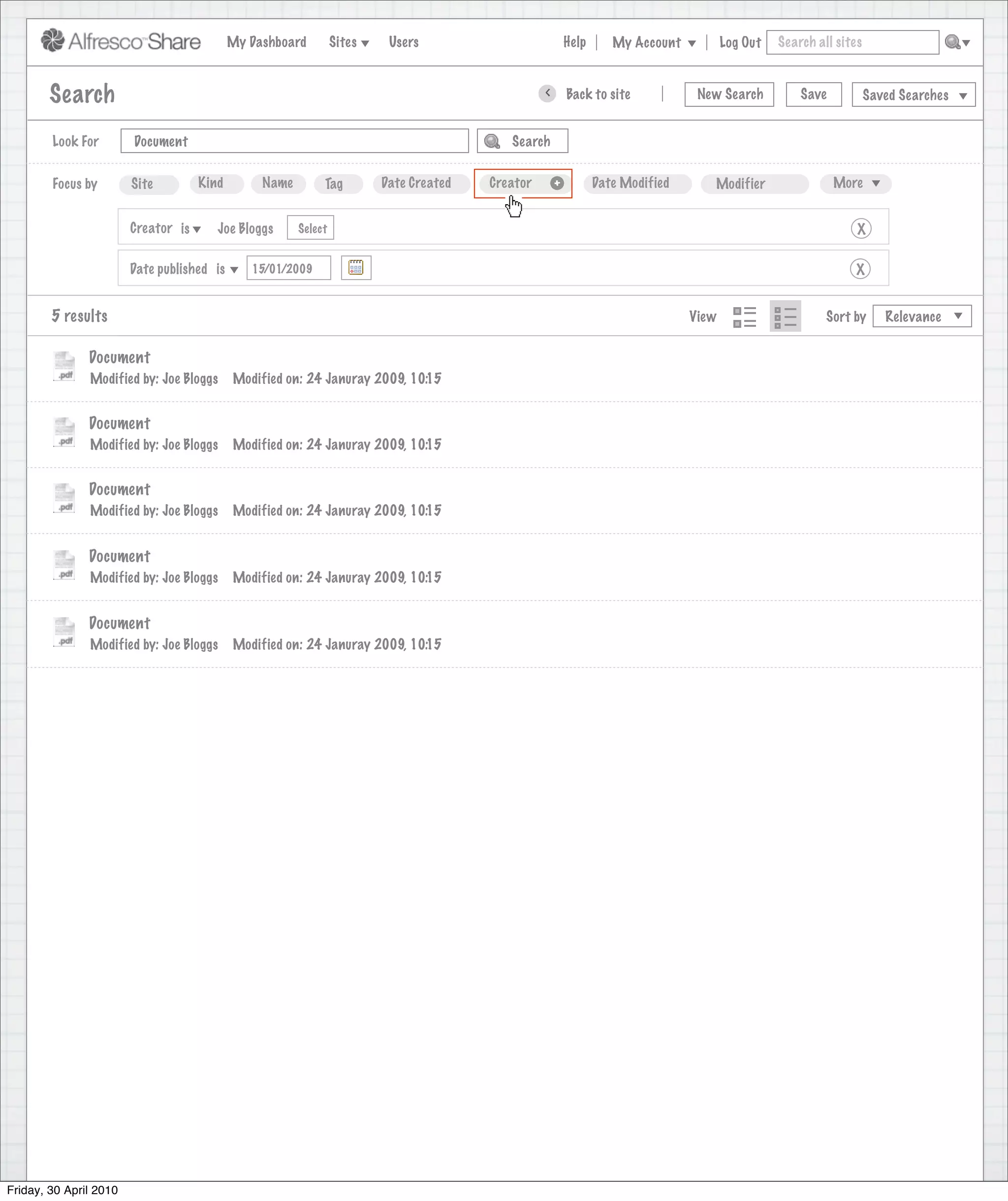 My Dashboard         Sites    Users                                Help      My Account          Log Out   Search all sites



        Search                                                                                         >       Back to site            New Search          Save           Saved Searches
                                                                                  Search saved successfully

        Look For        Document                                                                 Search


        Focus by        Site         Kind        Name        Tag         Date Created        Creator       +          Date Modified      Modifier                 More


                        Creator is      Joe Bloggs      Select                                                                                                        X

                        Date published is      15/01/2009                                                                                                            X


        5 results                                                                                                                     View                      Sort by      Relevance


               Document
               Modified by: Joe Bloggs      Modified on: 24 Januray 2009, 10:15


               Document
               Modified by: Joe Bloggs      Modified on: 24 Januray 2009, 10:15


               Document
               Modified by: Joe Bloggs      Modified on: 24 Januray 2009, 10:15


               Document
               Modified by: Joe Bloggs      Modified on: 24 Januray 2009, 10:15


               Document
               Modified by: Joe Bloggs      Modified on: 24 Januray 2009, 10:15




Friday, 30 April 2010
 