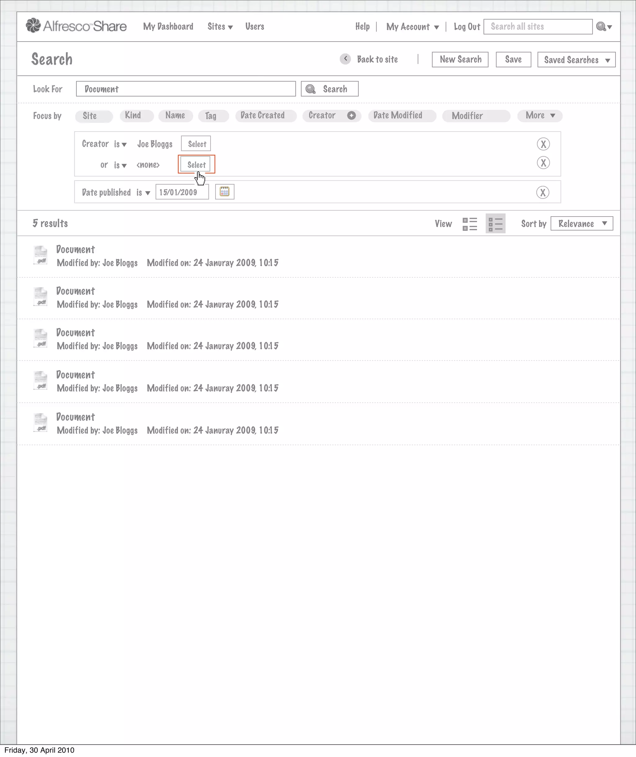 My Dashboard         Sites    Users                                Help      My Account          Log Out   Search all sites



        Search                                                                                           >       Back to site            New Search          Save           Saved Searches
                                                                                    Search saved successfully

        Look For        Document                                                                   Search


        Focus by        Site           Kind        Name        Tag         Date Created        Creator       +          Date Modified      Modifier                 More


                        Creator is        Joe Bloggs      Select                                                                                                        X

                               or is     <none>           Select                                                                                                        X


                        Date published is        15/01/2009                                                                                                            X


        5 results                                                                                                                       View                      Sort by      Relevance


               Document
               Modified by: Joe Bloggs        Modified on: 24 Januray 2009, 10:15


               Document
               Modified by: Joe Bloggs        Modified on: 24 Januray 2009, 10:15


               Document
               Modified by: Joe Bloggs        Modified on: 24 Januray 2009, 10:15


               Document
               Modified by: Joe Bloggs        Modified on: 24 Januray 2009, 10:15


               Document
               Modified by: Joe Bloggs        Modified on: 24 Januray 2009, 10:15




Friday, 30 April 2010
 