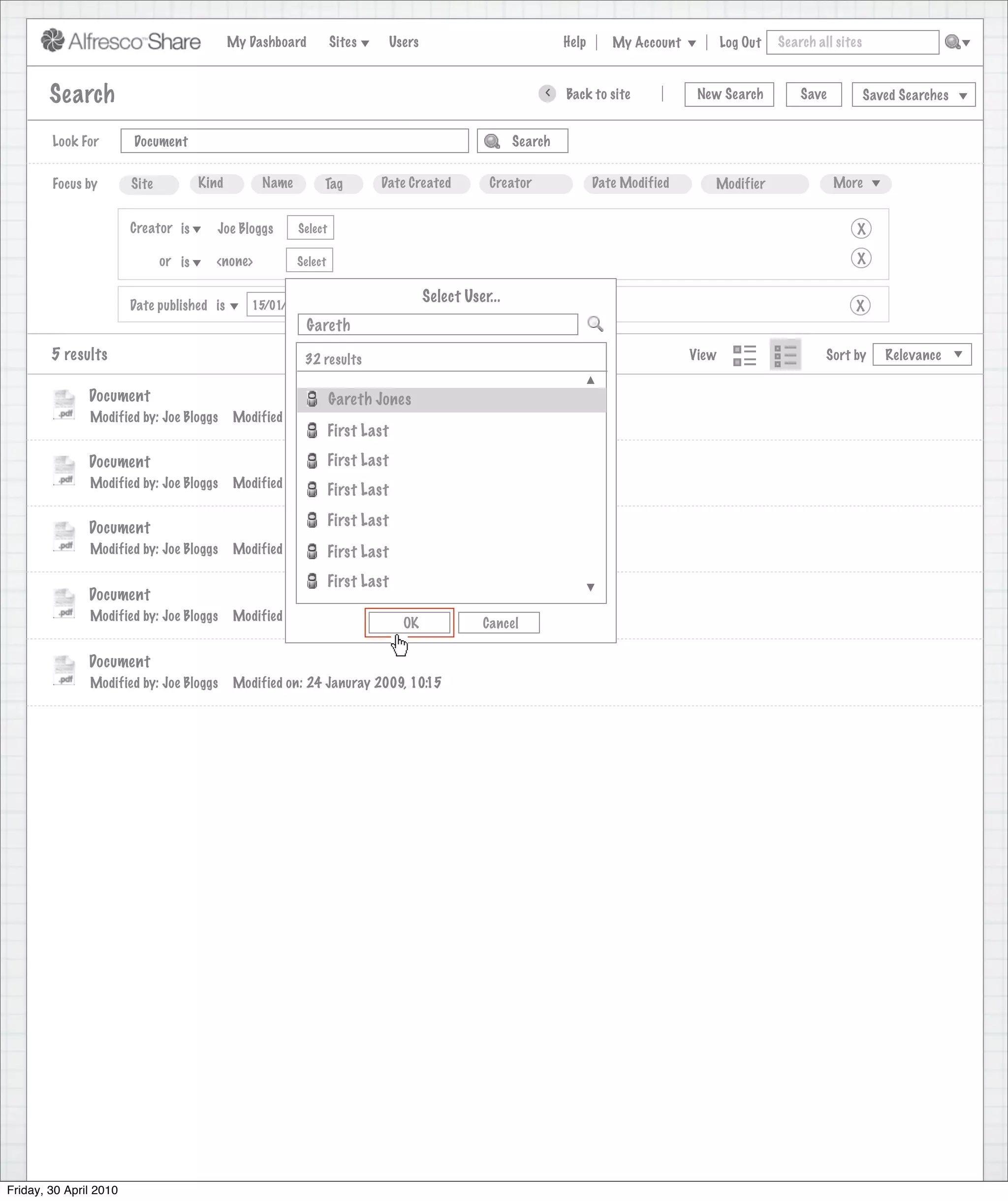 My Dashboard         Sites        Users                             Help      My Account          Log Out   Search all sites



        Search                                                                                                >     Back to site          New Search          Save           Saved Searches
                                                                                        Search saved successfully

        Look For        Document                                                                         Search


        Focus by        Site           Kind        Name        Tag         Date Created             Creator              Date Modified      Modifier                 More


                        Creator is        Joe Bloggs      Select                                                                                                         X

                               or is     <none>           Select                                                                                                         X

                                                                                        Select User...
                        Date published is        15/01/2009                                                                                                             X
                                                             Gareth
        5 results                                          32 results                                                                    View                      Sort by      Relevance


               Document                                            Gareth Jones
               Modified by: Joe Bloggs        Modified on: 24 Januray 2009, 10:15
                                                                   First Last
               Document                                            First Last
               Modified by: Joe Bloggs        Modified on: 24 Januray 2009, 10:15
                                                                   First Last

               Document                                            First Last
               Modified by: Joe Bloggs        Modified on: 24 Januray 2009, 10:15
                                                              First Last
                                                                   First Last
               Document
               Modified by: Joe Bloggs        Modified on: 24 Januray 2009, 10:15
                                                                          OK                      Cancel

               Document
               Modified by: Joe Bloggs        Modified on: 24 Januray 2009, 10:15




Friday, 30 April 2010
 