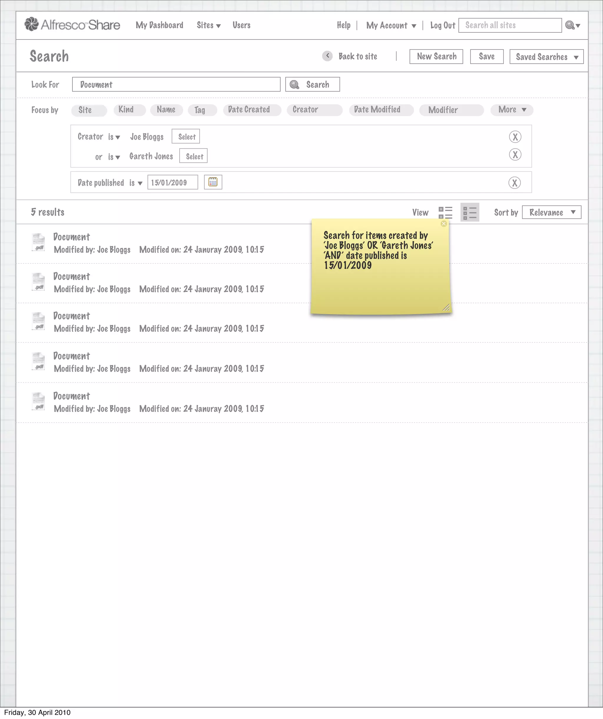 My Dashboard         Sites    Users                            Help       My Account          Log Out   Search all sites



        Search                                                                                           >      Back to site          New Search          Save           Saved Searches
                                                                                    Search saved successfully

        Look For        Document                                                                   Search


        Focus by        Site           Kind        Name        Tag         Date Created        Creator              Date Modified       Modifier                 More


                        Creator is        Joe Bloggs      Select                                                                                                     X

                               or is     Gareth Jones        Select                                                                                                  X


                        Date published is        15/01/2009                                                                                                         X


        5 results                                                                                                                    View                      Sort by      Relevance


               Document                                                                                  Search for items created by
               Modified by: Joe Bloggs        Modified on: 24 Januray 2009, 10:15                        ‘Joe Bloggs’ OR ‘Gareth Jones’
                                                                                                         ‘AND’ date published is
                                                                                                         15/01/2009
               Document
               Modified by: Joe Bloggs        Modified on: 24 Januray 2009, 10:15


               Document
               Modified by: Joe Bloggs        Modified on: 24 Januray 2009, 10:15


               Document
               Modified by: Joe Bloggs        Modified on: 24 Januray 2009, 10:15


               Document
               Modified by: Joe Bloggs        Modified on: 24 Januray 2009, 10:15




Friday, 30 April 2010
 