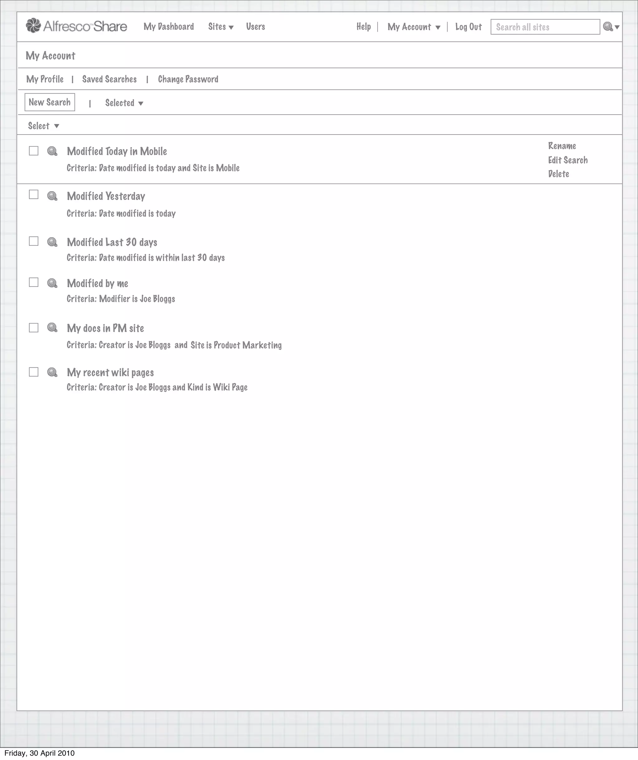 My Dashboard      Sites        Users     Help   My Account   Log Out   Search all sites


      My Account

      My Profile |      Saved Searches   |   Change Password

       New Search        |   Selected

       Select

                                                                                                                               Rename
                  Modified Today in Mobile
                                                                                                                               Edit Search
                  Criteria: Date modified is today and Site is Mobile
                                                                                                                               Delete

                  Modified Yesterday
                  Criteria: Date modified is today


                  Modified Last 30 days
                  Criteria: Date modified is within last 30 days


                  Modified by me
                  Criteria: Modifier is Joe Bloggs


                  My docs in PM site
                  Criteria: Creator is Joe Bloggs and Site is Product Marketing


                  My recent wiki pages
                  Criteria: Creator is Joe Bloggs and Kind is Wiki Page




Friday, 30 April 2010
 