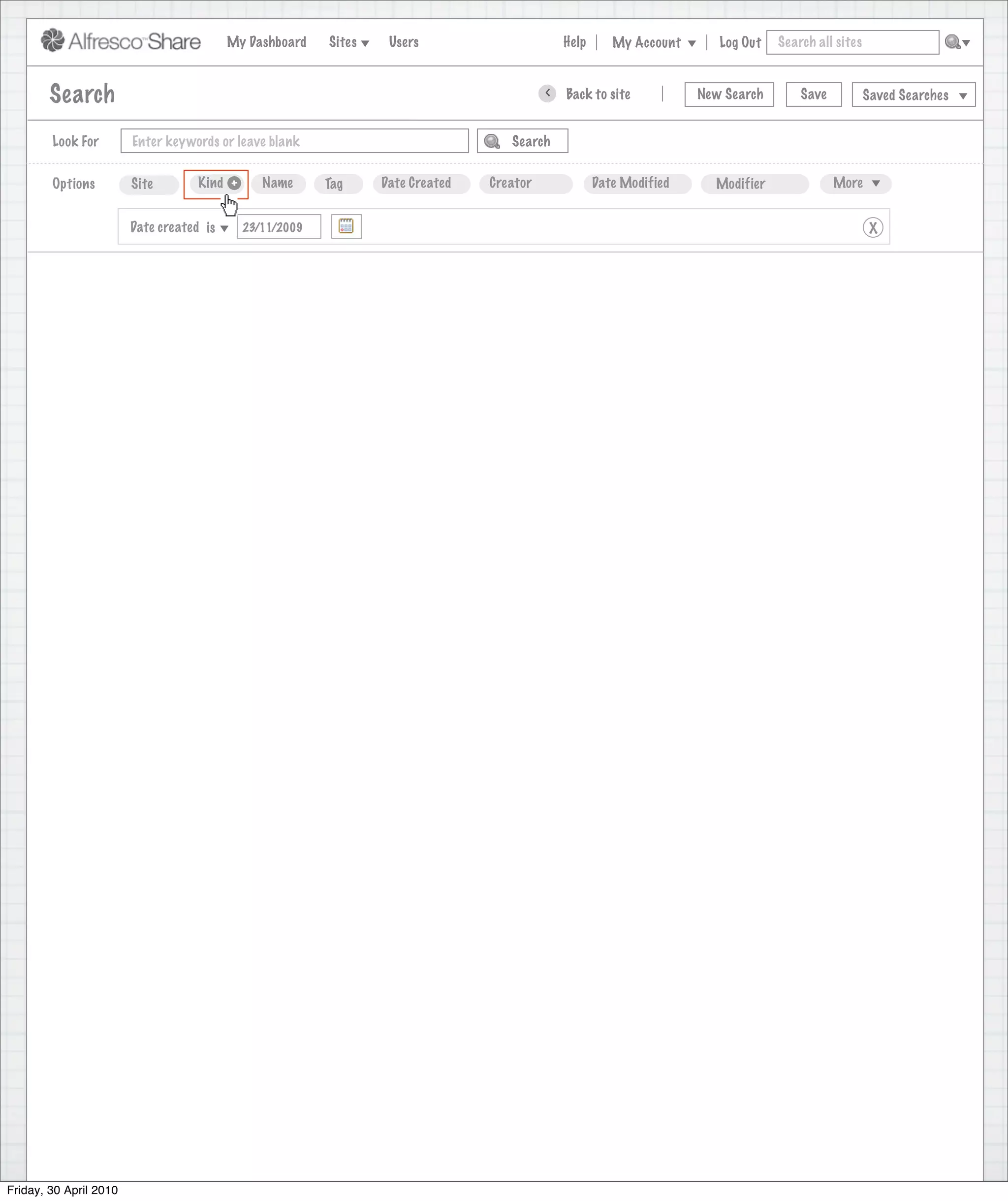 My Dashboard    Sites    Users                       Help      My Account      Log Out   Search all sites



        Search                                                                             >   Back to site           New Search       Save           Saved Searches


        Look For        Enter keywords or leave blank                               Search


        Options         Site        Kind +      Name      Tag     Date Created   Creator              Date Modified     Modifier              More


                        Date created is      23/11/2009                                                                                                X




Friday, 30 April 2010
 