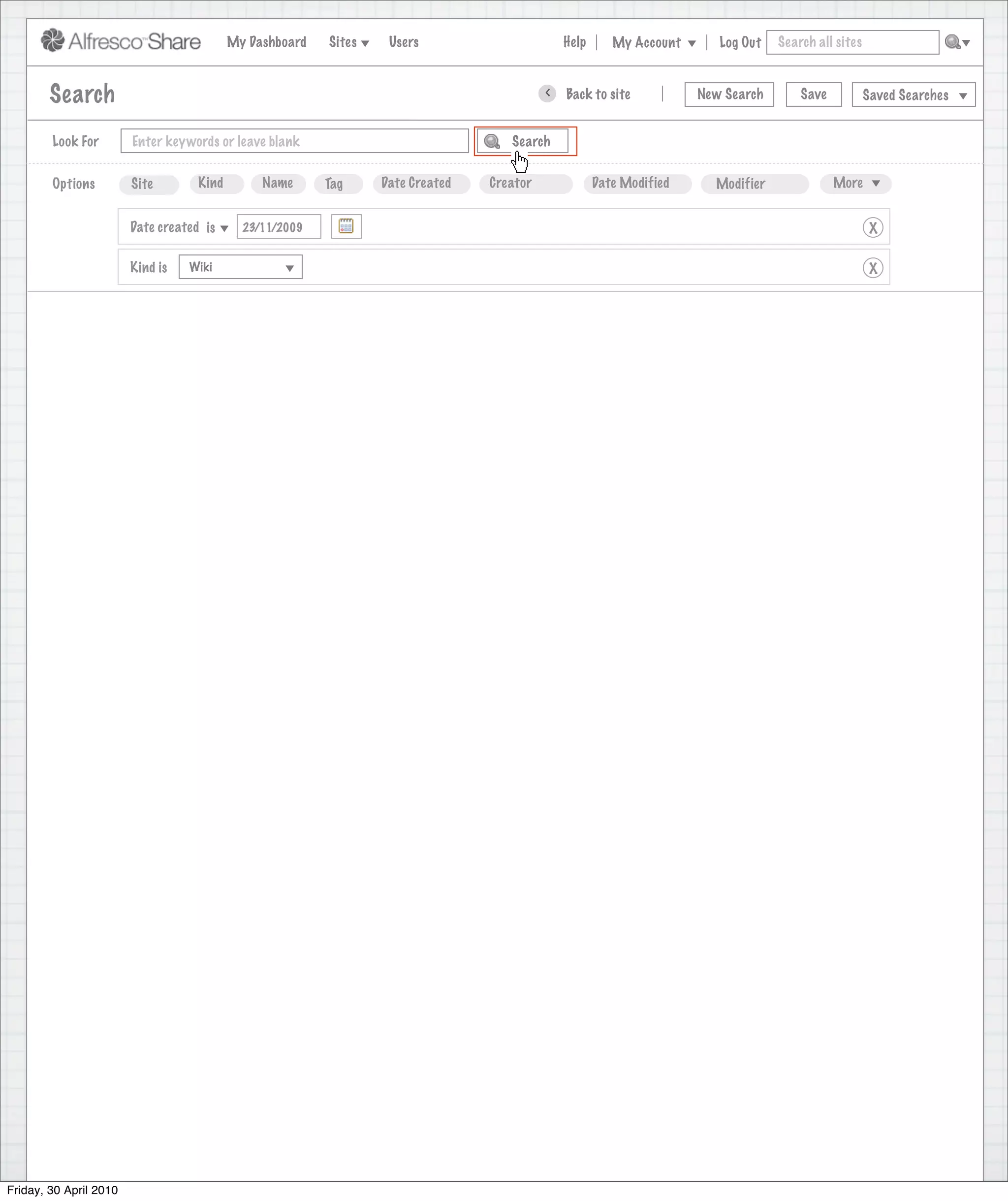 My Dashboard   Sites    Users                       Help      My Account      Log Out   Search all sites



        Search                                                                             >   Back to site           New Search       Save           Saved Searches


        Look For        Enter keywords or leave blank                               Search


        Options         Site        Kind        Name      Tag     Date Created   Creator              Date Modified     Modifier              More


                        Date created is      23/11/2009                                                                                                X

                        Kind is   Wiki                                                                                                                 X




Friday, 30 April 2010
 