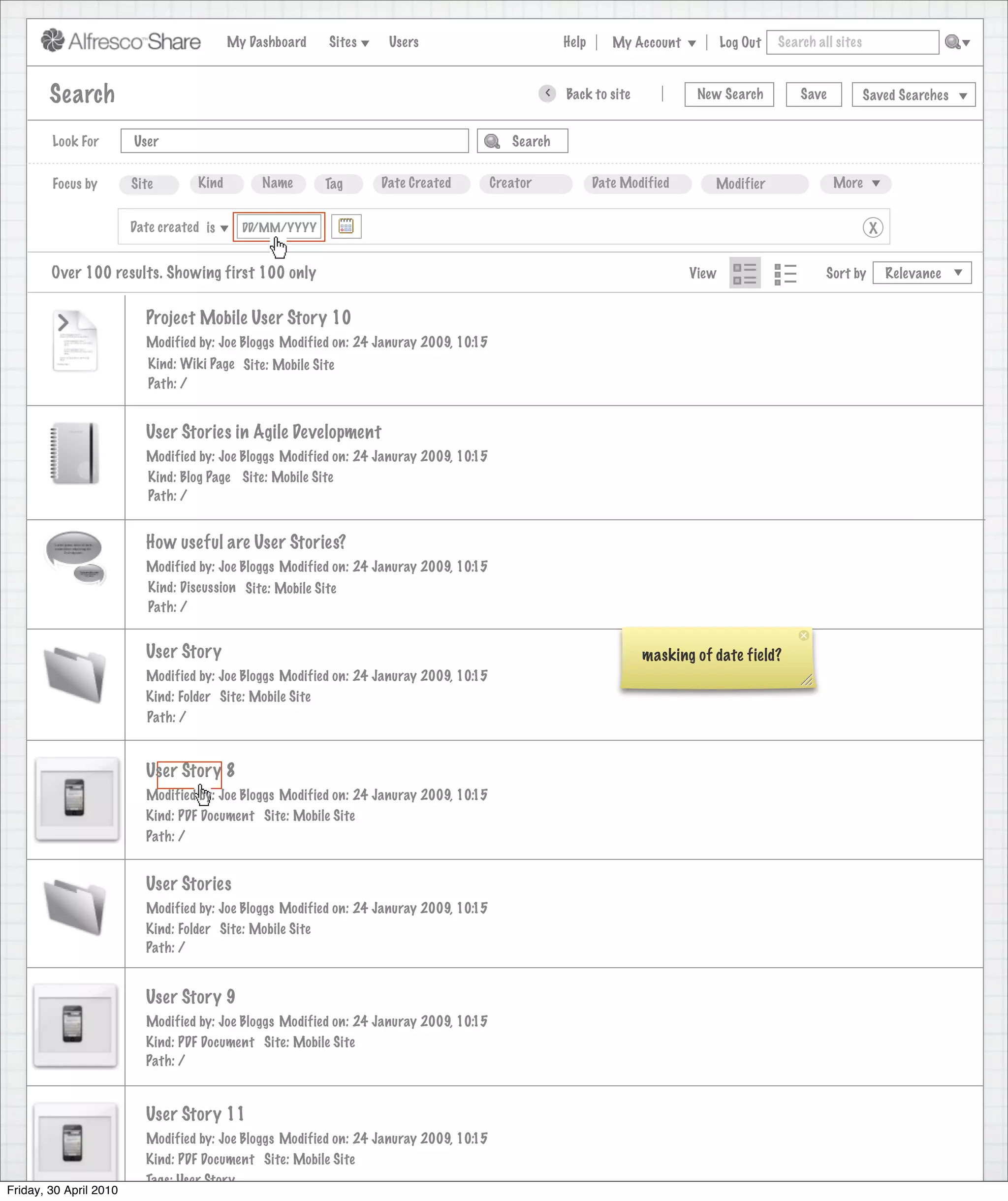 My Dashboard    Sites    Users                             Help      My Account          Log Out   Search all sites



        Search                                                                                    >   Back to site            New Search          Save           Saved Searches


        Look For        User                                                               Search


        Focus by        Site        Kind        Name      Tag      Date Created         Creator              Date Modified      Modifier                 More


                        Date created is      DD/MM/YYYY                                                                                                           X


        Over 100 results. Showing first 100 only                                                                             View                      Sort by        Relevance


                          Project Mobile User Story 10
                          Modified by: Joe Bloggs Modified on: 24 Januray 2009, 10:15
                           Kind: Wiki Page Site: Mobile Site
                           Path: /


                          User Stories in Agile Development
                          Modified by: Joe Bloggs Modified on: 24 Januray 2009, 10:15
                          Kind: Blog Page Site: Mobile Site
                          Path: /


                          How useful are User Stories?
                          Modified by: Joe Bloggs Modified on: 24 Januray 2009, 10:15
                          Kind: Discussion Site: Mobile Site
                          Path: /


                          User Story                                                                                 masking of date field?
                          Modified by: Joe Bloggs Modified on: 24 Januray 2009, 10:15
                          Kind: Folder Site: Mobile Site
                          Path: /


                          User Story 8
                          Modified by: Joe Bloggs Modified on: 24 Januray 2009, 10:15
                          Kind: PDF Document Site: Mobile Site
                          Path: /


                          User Stories
                          Modified by: Joe Bloggs Modified on: 24 Januray 2009, 10:15
                          Kind: Folder Site: Mobile Site
                          Path: /


                          User Story 9
                          Modified by: Joe Bloggs Modified on: 24 Januray 2009, 10:15
                          Kind: PDF Document Site: Mobile Site
                          Path: /


                          User Story 11
                          Modified by: Joe Bloggs Modified on: 24 Januray 2009, 10:15
                          Kind: PDF Document Site: Mobile Site
                          Tags: User Story
Friday, 30 April 2010
 