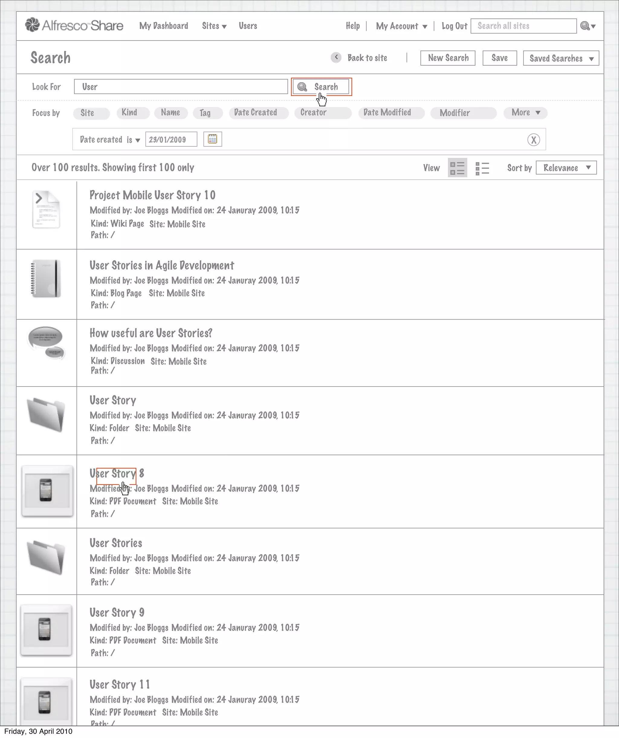 My Dashboard    Sites    Users                             Help      My Account          Log Out   Search all sites



        Search                                                                                    >   Back to site            New Search          Save           Saved Searches


        Look For        User                                                               Search


        Focus by        Site        Kind        Name      Tag      Date Created         Creator              Date Modified      Modifier                 More


                        Date created is      23/01/2009                                                                                                          X


        Over 100 results. Showing first 100 only                                                                             View                      Sort by       Relevance


                          Project Mobile User Story 10
                          Modified by: Joe Bloggs Modified on: 24 Januray 2009, 10:15
                           Kind: Wiki Page Site: Mobile Site
                           Path: /


                          User Stories in Agile Development
                          Modified by: Joe Bloggs Modified on: 24 Januray 2009, 10:15
                          Kind: Blog Page Site: Mobile Site
                          Path: /


                          How useful are User Stories?
                          Modified by: Joe Bloggs Modified on: 24 Januray 2009, 10:15
                          Kind: Discussion Site: Mobile Site
                          Path: /


                          User Story
                          Modified by: Joe Bloggs Modified on: 24 Januray 2009, 10:15
                          Kind: Folder Site: Mobile Site
                          Path: /


                          User Story 8
                          Modified by: Joe Bloggs Modified on: 24 Januray 2009, 10:15
                          Kind: PDF Document Site: Mobile Site
                          Path: /


                          User Stories
                          Modified by: Joe Bloggs Modified on: 24 Januray 2009, 10:15
                          Kind: Folder Site: Mobile Site
                          Path: /


                          User Story 9
                          Modified by: Joe Bloggs Modified on: 24 Januray 2009, 10:15
                          Kind: PDF Document Site: Mobile Site
                          Path: /


                          User Story 11
                          Modified by: Joe Bloggs Modified on: 24 Januray 2009, 10:15
                          Kind: PDF Document Site: Mobile Site
                          Path: /
Friday, 30 April 2010
 
