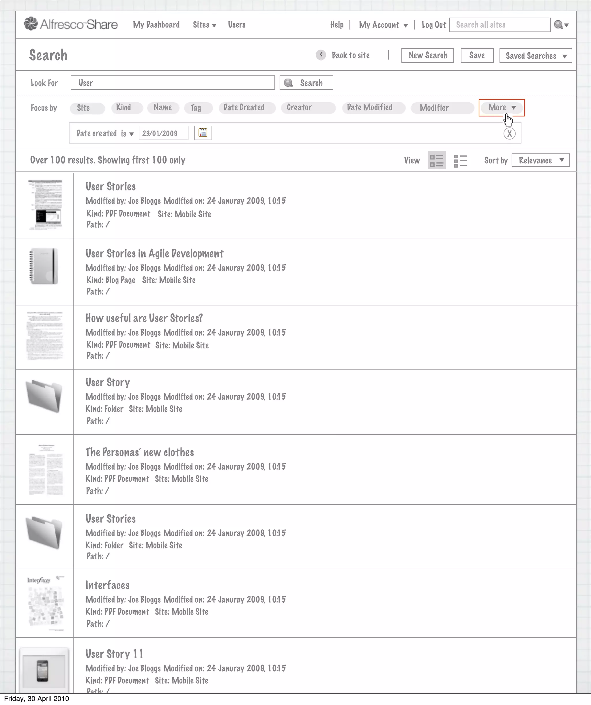 My Dashboard   Sites    Users                              Help      My Account          Log Out   Search all sites



        Search                                                                                    >   Back to site            New Search          Save           Saved Searches


        Look For        User                                                               Search


        Focus by        Site        Kind        Name      Tag     Date Created          Creator              Date Modified      Modifier                 More


                        Date created is      23/01/2009                                                                                                          X


        Over 100 results. Showing first 100 only                                                                             View                      Sort by       Relevance


                          User Stories
                          Modified by: Joe Bloggs Modified on: 24 Januray 2009, 10:15
                           Kind: PDF Document Site: Mobile Site
                           Path: /


                          User Stories in Agile Development
                          Modified by: Joe Bloggs Modified on: 24 Januray 2009, 10:15
                          Kind: Blog Page Site: Mobile Site
                          Path: /


                          How useful are User Stories?
                          Modified by: Joe Bloggs Modified on: 24 Januray 2009, 10:15
                          Kind: PDF Document Site: Mobile Site
                          Path: /


                          User Story
                          Modified by: Joe Bloggs Modified on: 24 Januray 2009, 10:15
                          Kind: Folder Site: Mobile Site
                          Path: /


                          The Personas’ new clothes
                          Modified by: Joe Bloggs Modified on: 24 Januray 2009, 10:15
                          Kind: PDF Document Site: Mobile Site
                          Path: /


                          User Stories
                          Modified by: Joe Bloggs Modified on: 24 Januray 2009, 10:15
                          Kind: Folder Site: Mobile Site
                          Path: /


                          Interfaces
                          Modified by: Joe Bloggs Modified on: 24 Januray 2009, 10:15
                          Kind: PDF Document Site: Mobile Site
                          Path: /


                          User Story 11
                          Modified by: Joe Bloggs Modified on: 24 Januray 2009, 10:15
                          Kind: PDF Document Site: Mobile Site
                          Path: /
Friday, 30 April 2010
 