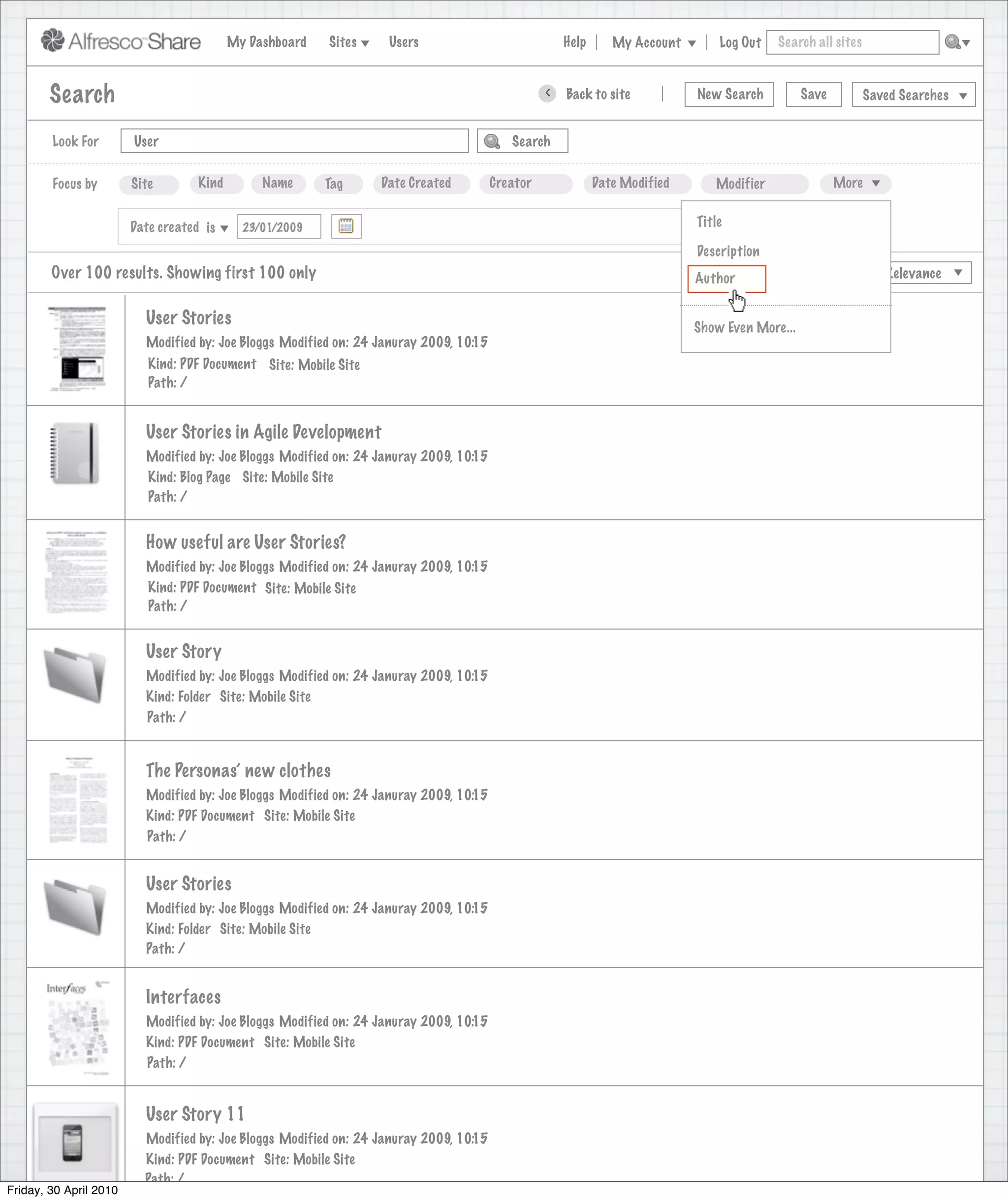 My Dashboard   Sites    Users                              Help      My Account        Log Out   Search all sites



        Search                                                                                    >   Back to site            New Search         Save          Saved Searches


        Look For        User                                                               Search


        Focus by        Site        Kind        Name      Tag     Date Created          Creator              Date Modified       Modifier               More


                        Date created is                                                                                       Title
                                             23/01/2009                                                                                                        X
                                                                                                                              Description
        Over 100 results. Showing first 100 only                                                                             View
                                                                                                                              Author                 Sort by       Relevance


                          User Stories                                                                                       Show Even More...
                          Modified by: Joe Bloggs Modified on: 24 Januray 2009, 10:15
                           Kind: PDF Document Site: Mobile Site
                           Path: /


                          User Stories in Agile Development
                          Modified by: Joe Bloggs Modified on: 24 Januray 2009, 10:15
                          Kind: Blog Page Site: Mobile Site
                          Path: /


                          How useful are User Stories?
                          Modified by: Joe Bloggs Modified on: 24 Januray 2009, 10:15
                          Kind: PDF Document Site: Mobile Site
                          Path: /


                          User Story
                          Modified by: Joe Bloggs Modified on: 24 Januray 2009, 10:15
                          Kind: Folder Site: Mobile Site
                          Path: /


                          The Personas’ new clothes
                          Modified by: Joe Bloggs Modified on: 24 Januray 2009, 10:15
                          Kind: PDF Document Site: Mobile Site
                          Path: /


                          User Stories
                          Modified by: Joe Bloggs Modified on: 24 Januray 2009, 10:15
                          Kind: Folder Site: Mobile Site
                          Path: /


                          Interfaces
                          Modified by: Joe Bloggs Modified on: 24 Januray 2009, 10:15
                          Kind: PDF Document Site: Mobile Site
                          Path: /


                          User Story 11
                          Modified by: Joe Bloggs Modified on: 24 Januray 2009, 10:15
                          Kind: PDF Document Site: Mobile Site
                          Path: /
Friday, 30 April 2010
 