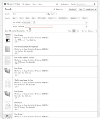 My Dashboard   Sites    Users                             Help      My Account          Log Out   Search all sites



        Search                                                                                    >   Back to site            New Search          Save           Saved Searches


        Look For        User                                                               Search


        Focus by        Site         Kind        Name      Tag     Date Created         Creator              Date Modified      Modifier                 More


                        Date created is       23/01/2009                                                                                                         X

                        Author contains                                                                                                                          X


        Over 100 results. Showing first 100 only                                                                             View                      Sort by       Relevance


                          User Stories
                          Modified by: Joe Bloggs Modified on: 24 Januray 2009, 10:15
                           Kind: PDF Document Site: Mobile Site
                           Path: /


                          User Stories in Agile Development
                          Modified by: Joe Bloggs Modified on: 24 Januray 2009, 10:15
                          Kind: Blog Page Site: Mobile Site
                          Path: /


                          How useful are User Stories?
                          Modified by: Joe Bloggs Modified on: 24 Januray 2009, 10:15
                          Kind: PDF Document Site: Mobile Site
                          Path: /


                          User Story
                          Modified by: Joe Bloggs Modified on: 24 Januray 2009, 10:15
                          Kind: Folder Site: Mobile Site
                           Path: /


                          The Personas’ new clothes
                          Modified by: Joe Bloggs Modified on: 24 Januray 2009, 10:15
                          Kind: PDF Document Site: Mobile Site
                           Path: /


                          User Stories
                          Modified by: Joe Bloggs Modified on: 24 Januray 2009, 10:15
                          Kind: Folder Site: Mobile Site
                          Path: /


                          Interfaces
                          Modified by: Joe Bloggs Modified on: 24 Januray 2009, 10:15
                          Kind: PDF Document Site: Mobile Site
                           Path: /


                          User Story 11
                          Modified by: Joe Bloggs Modified on: 24 Januray 2009, 10:15
Friday, 30 April 2010
 