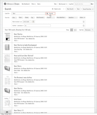 My Dashboard   Sites    Users                             Help      My Account          Log Out   Search all sites



        Search                                                                                    >   Back to site            New Search          Save           Saved Searches


        Look For        User                                                               Search


        Focus by        Site         Kind        Name      Tag     Date Created         Creator              Date Modified      Modifier                 More


                        Date created is       23/01/2009                                                                                                         X

                        Author contains         Joe                                                                                                              X


        Over 100 results. Showing first 100 only                                                                             View                      Sort by       Relevance


                          User Stories
                          Modified by: Joe Bloggs Modified on: 24 Januray 2009, 10:15
                           Kind: PDF Document Site: Mobile Site
                           Path: /


                          User Stories in Agile Development
                          Modified by: Joe Bloggs Modified on: 24 Januray 2009, 10:15
                          Kind: Blog Page Site: Mobile Site
                           Path: /


                          How useful are User Stories?
                          Modified by: Joe Bloggs Modified on: 24 Januray 2009, 10:15
                          Kind: PDF Document Site: Mobile Site
                          Path: /


                          User Story
                          Modified by: Joe Bloggs Modified on: 24 Januray 2009, 10:15
                          Kind: Folder Site: Mobile Site
                           Path: /


                          The Personas’ new clothes
                          Modified by: Joe Bloggs Modified on: 24 Januray 2009, 10:15
                          Kind: PDF Document Site: Mobile Site
                           Path: /


                          User Stories
                          Modified by: Joe Bloggs Modified on: 24 Januray 2009, 10:15
                          Kind: Folder Site: Mobile Site
                          Path: /


                          Interfaces
                          Modified by: Joe Bloggs Modified on: 24 Januray 2009, 10:15
                          Kind: PDF Document Site: Mobile Site
                           Path: /


                          User Story 11
                          Modified by: Joe Bloggs Modified on: 24 Januray 2009, 10:15
Friday, 30 April 2010
 