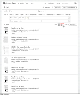 My Dashboard   Sites    Users                              Help      My Account          Log Out   Search all sites



        Search                                                                                    >   Back to site            New Search          Save           Saved Searches


        Look For        User                                                               Search


        Focus by        Site        Kind        Name      Tag     Date Created          Creator              Date Modified      Modifier                 More


                        Date created is      23/01/2009                                                                                                          X

                        Author contains        Joe                                                                                                               X


        20 results                                                                                                           View                      Sort by       Relevance


                          User Stories Part One
                          Modified by: Joe Bloggs Modified on: 24 Januray 2009, 10:15
                           Kind: PDF Document Site: Mobile Site
                           Path: /


                          How useful are User Stories?
                          Modified by: Joe Bloggs Modified on: 24 Januray 2009, 10:15
                          Kind: PDF Document Site: Mobile Site
                          Path: /



                          Mob34 - User Search Results List
                          Modified by: Joe Bloggs Modified on: 24 Januray 2009, 10:15
                          Kind: PDF Document Site: Mobile Site
                          Path: /




                          The Personas’ new clothes
                          Modified by: Joe Bloggs Modified on: 24 Januray 2009, 10:15
                          Kind: PDF Document Site: Mobile Site
                          Path: /



                          User Stories Part Two
                          Modified by: Joe Bloggs Modified on: 24 Januray 2009, 10:15
                           Kind: PDF Document Site: Mobile Site
                           Path: /


                          User Stories Part Three
                          Modified by: Joe Bloggs Modified on: 24 Januray 2009, 10:15
                           Kind: PDF Document Site: Mobile Site
                           Path: /



                          User Stories Part Four
                          Modified by: Joe Bloggs Modified on: 24 Januray 2009, 10:15
                           Kind: PDF Document Site: Mobile Site
                           Path: /

Friday, 30 April 2010
 
