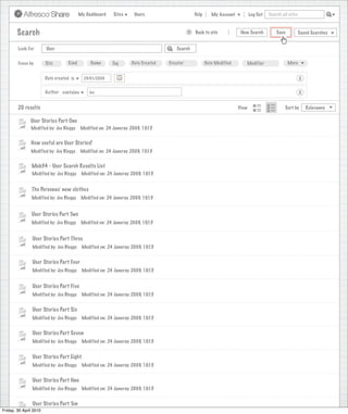 My Dashboard    Sites     Users                       Help      My Account          Log Out   Search all sites



       Search                                                                                >   Back to site            New Search          Save           Saved Searches


        Look For       User                                                           Search


        Focus by       Site        Kind         Name       Tag      Date Created   Creator              Date Modified      Modifier                 More


                      Date created is        23/01/2009                                                                                                     X

                      Author contains          Joe                                                                                                          X


        20 results                                                                                                      View                      Sort by       Relevance

               User Stories Part One
               Modified by: Joe Bloggs     Modified on: 24 Januray 2009, 10:15


               How useful are User Stories?
               Modified by: Joe Bloggs     Modified on: 24 Januray 2009, 10:15


               Mob34 - User Search Results List
               Modified by: Joe Bloggs      Modified on: 24 Januray 2009, 10:15


               The Personas’ new clothes
               Modified by: Joe Bloggs      Modified on: 24 Januray 2009, 10:15


               User Stories Part Two
               Modified by: Joe Bloggs      Modified on: 24 Januray 2009, 10:15


                User Stories Part Three
                Modified by: Joe Bloggs     Modified on: 24 Januray 2009, 10:15


                User Stories Part Four
                Modified by: Joe Bloggs     Modified on: 24 Januray 2009, 10:15


                User Stories Part Five
                Modified by: Joe Bloggs     Modified on: 24 Januray 2009, 10:15


                User Stories Part Six
                Modified by: Joe Bloggs     Modified on: 24 Januray 2009, 10:15


                User Stories Part Seven
                Modified by: Joe Bloggs     Modified on: 24 Januray 2009, 10:15


                User Stories Part Eight
                Modified by: Joe Bloggs     Modified on: 24 Januray 2009, 10:15


                User Stories Part Nne
                Modified by: Joe Bloggs     Modified on: 24 Januray 2009, 10:15


                User Stories Part Ten
Friday, 30 April 2010
                 Modified by: Joe Bloggs    Modified on: 24 Januray 2009, 10:15
 