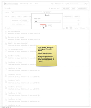 My Dashboard    Sites     Users                             Help      My Account          Log Out   Search all sites



       Search                                                                                      >     Back to PR site       New Search          Save           Saved Searches


        Look For       User                                                                  Search

                                                                                           Search
        Focus by       Site        Kind         Name       Tag      Date Created          Created By          Date Modified      Modified By              More
                                                                   Search name:
                      Date created is        23/01/2009                                                                                                           X
                                                                     User

                      Author contains          Joe                                                                                                                X
                                                                                   Save         Cancel
        20 results                                                                                                            View                      Sort by       Relevance

               User Stories Part One
               Modified by: Joe Bloggs     Modified on: 24 Januray 2009, 10:15


               How useful are User Stories?
               Modified by: Joe Bloggs     Modified on: 24 Januray 2009, 10:15


               Mob34 - User Search Results List
               Modified by: Joe Bloggs      Modified on: 24 Januray 2009, 10:15
                                                                             If the user has modified an
               The Personas’ new clothes                                     existing search consider
                                                                             asking:
               Modified by: Joe Bloggs      Modified on: 24 Januray 2009, 10:15
                                                                             replace existing search?
               User Stories Part Two                                  When clicked could reveal
                                                                      searches and allows user to
               Modified by: Joe Bloggs Modified on: 24 Januray 2009, 10:15
                                                                      select the one they want to
                                                                      replace.
               User Stories Part Three
                Modified by: Joe Bloggs     Modified on: 24 Januray 2009, 10:15


                User Stories Part Four
                Modified by: Joe Bloggs     Modified on: 24 Januray 2009, 10:15


                User Stories Part Five
                Modified by: Joe Bloggs     Modified on: 24 Januray 2009, 10:15


                User Stories Part Six
                Modified by: Joe Bloggs     Modified on: 24 Januray 2009, 10:15


                User Stories Part Seven
                Modified by: Joe Bloggs     Modified on: 24 Januray 2009, 10:15


                User Stories Part Eight
                Modified by: Joe Bloggs     Modified on: 24 Januray 2009, 10:15


                User Stories Part Nne
                Modified by: Joe Bloggs     Modified on: 24 Januray 2009, 10:15


                User Stories Part Ten
Friday, 30 April 2010
                 Modified by: Joe Bloggs    Modified on: 24 Januray 2009, 10:15
 