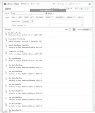 My Dashboard    Sites     Users                            Help       My Account          Log Out   Search all sites



       Search                                                                                     >      Back to site          New Search          Save           Saved Searches
                                                                             Search saved successfully

        Look For       User                                                                 Search


        Focus by       Site        Kind         Name       Tag      Date Created        Creator              Date Modified       Modifier                 More


                      Date created is        23/01/2009                                                                                                           X

                      Author contains          Joe                                                                                                                X


        20 results                                                                                                            View                      Sort by       Relevance

               User Stories Part One
               Modified by: Joe Bloggs     Modified on: 24 Januray 2009, 10:15


               How useful are User Stories?
               Modified by: Joe Bloggs     Modified on: 24 Januray 2009, 10:15


               Mob34 - User Search Results List
               Modified by: Joe Bloggs      Modified on: 24 Januray 2009, 10:15


               The Personas’ new clothes
               Modified by: Joe Bloggs      Modified on: 24 Januray 2009, 10:15


               User Stories Part Two
               Modified by: Joe Bloggs      Modified on: 24 Januray 2009, 10:15


                User Stories Part Three
                Modified by: Joe Bloggs     Modified on: 24 Januray 2009, 10:15


                User Stories Part Four
                Modified by: Joe Bloggs     Modified on: 24 Januray 2009, 10:15


                User Stories Part Five
                Modified by: Joe Bloggs     Modified on: 24 Januray 2009, 10:15


                User Stories Part Six
                Modified by: Joe Bloggs     Modified on: 24 Januray 2009, 10:15


                User Stories Part Seven
                Modified by: Joe Bloggs     Modified on: 24 Januray 2009, 10:15


                User Stories Part Eight
                Modified by: Joe Bloggs     Modified on: 24 Januray 2009, 10:15


                User Stories Part Nne
                Modified by: Joe Bloggs     Modified on: 24 Januray 2009, 10:15


                User Stories Part Ten
Friday, 30 April 2010
                 Modified by: Joe Bloggs    Modified on: 24 Januray 2009, 10:15
 