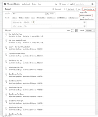 My Dashboard    Sites     Users                       Help      My Account          Log Out   Search all sites



       Search                                                                                >   Back to site            New Search          Save           Saved Searches

                                                                                                                                                 My Search
        Look For       User                                                           Search
                                                                                                                                                 Disposed Documents
        Focus by       Site        Kind         Name       Tag      Date Created   Creator              Date Modified      Modifier               More
                                                                                                                                                 Manage Saved Searches...

                      Date created is        23/01/2009                                                                                                     X

                      Author contains          Joe                                                                                                          X


        20 results                                                                                                      View                      Sort by       Relevance

               User Stories Part One
               Modified by: Joe Bloggs     Modified on: 24 Januray 2009, 10:15


               How useful are User Stories?
               Modified by: Joe Bloggs     Modified on: 24 Januray 2009, 10:15


               Mob34 - User Search Results List
               Modified by: Joe Bloggs      Modified on: 24 Januray 2009, 10:15


               The Personas’ new clothes
               Modified by: Joe Bloggs      Modified on: 24 Januray 2009, 10:15


               User Stories Part Two
               Modified by: Joe Bloggs      Modified on: 24 Januray 2009, 10:15


                User Stories Part Three
                Modified by: Joe Bloggs     Modified on: 24 Januray 2009, 10:15


                User Stories Part Four
                Modified by: Joe Bloggs     Modified on: 24 Januray 2009, 10:15


                User Stories Part Five
                Modified by: Joe Bloggs     Modified on: 24 Januray 2009, 10:15


                User Stories Part Six
                Modified by: Joe Bloggs     Modified on: 24 Januray 2009, 10:15


                User Stories Part Seven
                Modified by: Joe Bloggs     Modified on: 24 Januray 2009, 10:15


                User Stories Part Eight
                Modified by: Joe Bloggs     Modified on: 24 Januray 2009, 10:15


                User Stories Part Nne
                Modified by: Joe Bloggs     Modified on: 24 Januray 2009, 10:15


                User Stories Part Ten
Friday, 30 April 2010
                 Modified by: Joe Bloggs    Modified on: 24 Januray 2009, 10:15
 