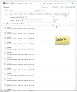 My Dashboard    Sites     Users                            Help       My Account        Log Out   Search all sites



       Search                                                                                   >      Back to site          New Search          Save          Saved Searches
                                                                           Search saved successfully

       Look For       Document                                                            Search


       Focus by      Site         Kind        Name      Tag      Date Created         Creator              Date Modified        Modifier                More


                     Date disposed is                                                                                        Title
                                           25/02/2009                                                                                                      X
                                                                                                                             Description
                     Authoriser    contains      Joe                                                                                                       X
                                                                                                                            Author

       Over 100 results. Showing first 100 only.                                                                            View                    Sort by       Relevance
                                                                                                                             Show Even More...
              Document
              Modified by: Joe Bloggs    Modified on: 24 Januray 2009, 10:15


              Document
              Modified by: Joe Bloggs    Modified on: 24 Januray 2009, 10:15


              Document
                                                                                                                                     Less frequently used
              Modified by: Joe Bloggs    Modified on: 24 Januray 2009, 10:15
                                                                                                                                     criteria under ‘Show
                                                                                                                                     Even More’
              Document
              Modified by: Joe Bloggs    Modified on: 24 Januray 2009, 10:15


              Document
              Modified by: Joe Bloggs    Modified on: 24 Januray 2009, 10:15


              Document
              Modified by: Joe Bloggs    Modified on: 24 Januray 2009, 10:15


              Document
              Modified by: Joe Bloggs    Modified on: 24 Januray 2009, 10:15


              Document
              Modified by: Joe Bloggs    Modified on: 24 Januray 2009, 10:15


              Document
              Modified by: Joe Bloggs    Modified on: 24 Januray 2009, 10:15


              Document
              Modified by: Joe Bloggs    Modified on: 24 Januray 2009, 10:15


              Document
              Modified by: Joe Bloggs    Modified on: 24 Januray 2009, 10:15


              Document
              Modified by: Joe Bloggs    Modified on: 24 Januray 2009, 10:15


              Document
Friday, 30 April Modified by: Joe Bloggs Modified on: 24 Januray 2009, 10:15
                 2010
                 Modified by: Joe Bloggs Modified on: 24 Januray 2009, 10:15
 
