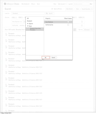 My Dashboard      Sites    Users                             Help      My Account            Log Out   Search all sites



       Search                                                                                    >      Back to PR site         New Search          Save           Saved Searches
                                                                            Search saved successfully

       Look For       Document                                                             Search


       Focus by      Site         Kind        Name        Tag      Date Created        Created By            Date Modified         Modified By             More
                                                 All                                 Property                                Show in menu
                                                 Standard
                     Date disposed is      25/02/2009                                Date Published                                                            X
                                                       Aspects
                     Authoriser    contains                                          Authoirzed by
                                                 Joe
                                                       Types                                                                                                  X

                                                         Standard Operating
       Over 100 results. Showing first 100 only.Procedure                                                                      View                      Sort by      Relevance


              Document
              Modified by: Joe Bloggs    Modified on: 24 Januray 2009, 10:15


              Document
              Modified by: Joe Bloggs    Modified on: 24 Januray 2009, 10:15


              Document
              Modified by: Joe Bloggs    Modified on: 24 Januray 2009, 10:15


              Document
              Modified by: Joe Bloggs    Modified on: 24 Januray 2009, 10:15

                                                                                    OK           Cancel
              Document
              Modified by: Joe Bloggs    Modified on: 24 Januray 2009, 10:15


              Document
              Modified by: Joe Bloggs    Modified on: 24 Januray 2009, 10:15


              Document
              Modified by: Joe Bloggs    Modified on: 24 Januray 2009, 10:15


              Document
              Modified by: Joe Bloggs    Modified on: 24 Januray 2009, 10:15


              Document
              Modified by: Joe Bloggs    Modified on: 24 Januray 2009, 10:15


              Document
              Modified by: Joe Bloggs    Modified on: 24 Januray 2009, 10:15


              Document
              Modified by: Joe Bloggs    Modified on: 24 Januray 2009, 10:15


              Document
              Modified by: Joe Bloggs    Modified on: 24 Januray 2009, 10:15


              Document
Friday, 30 April Modified by: Joe Bloggs Modified on: 24 Januray 2009, 10:15
                 2010
                 Modified by: Joe Bloggs Modified on: 24 Januray 2009, 10:15
 