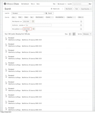 My Dashboard    Sites     Users                            Help       My Account          Log Out   Search all sites



       Search                                                                                     >      Back to site          New Search          Save           Saved Searches
                                                                             Search saved successfully

        Look For       Document                                                             Search


        Focus by       Site        Kind         Name       Tag      Date Created        Creator              Date Modified       Modifier                 More


                      Date disposed is       25/02/2009                                                                                                       X

                      Authoriser contains          Joe                                                                                                       X

                      Date published is       26/02/2009                                                                                                     X


        Over 100 results. Showing first 100 only.                                                                             View                      Sort by      Relevance


               Document
               Modified by: Joe Bloggs     Modified on: 24 Januray 2009, 10:15


               Document
               Modified by: Joe Bloggs     Modified on: 24 Januray 2009, 10:15


               Document
               Modified by: Joe Bloggs     Modified on: 24 Januray 2009, 10:15


               Document
               Modified by: Joe Bloggs     Modified on: 24 Januray 2009, 10:15


               Document
               Modified by: Joe Bloggs     Modified on: 24 Januray 2009, 10:15


               Document
               Modified by: Joe Bloggs     Modified on: 24 Januray 2009, 10:15


               Document
               Modified by: Joe Bloggs     Modified on: 24 Januray 2009, 10:15


               Document
               Modified by: Joe Bloggs     Modified on: 24 Januray 2009, 10:15


               Document
               Modified by: Joe Bloggs     Modified on: 24 Januray 2009, 10:15


               Document
               Modified by: Joe Bloggs     Modified on: 24 Januray 2009, 10:15


               Document
               Modified by: Joe Bloggs     Modified on: 24 Januray 2009, 10:15


               Document
               Modified by: Joe Bloggs     Modified on: 24 Januray 2009, 10:15
Friday, 30 April 2010
                 Modified by: Joe Bloggs    Modified on: 24 Januray 2009, 10:15
 