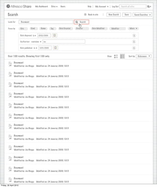 My Dashboard    Sites     Users                            Help       My Account          Log Out   Search all sites



       Search                                                                                     >      Back to site          New Search          Save           Saved Searches
                                                                             Search saved successfully

        Look For       Document                                                             Search


        Focus by       Site        Kind         Name       Tag      Date Created        Creator              Date Modified       Modifier                 More


                      Date disposed is       25/02/2009                                                                                                       X

                      Authoriser contains          Joe                                                                                                       X

                      Date published is       15/01/2009                                                                                                     X


        Over 100 results. Showing first 100 only.                                                                             View                      Sort by      Relevance


               Document
               Modified by: Joe Bloggs     Modified on: 24 Januray 2009, 10:15


               Document
               Modified by: Joe Bloggs     Modified on: 24 Januray 2009, 10:15


               Document
               Modified by: Joe Bloggs     Modified on: 24 Januray 2009, 10:15


               Document
               Modified by: Joe Bloggs     Modified on: 24 Januray 2009, 10:15


               Document
               Modified by: Joe Bloggs     Modified on: 24 Januray 2009, 10:15


               Document
               Modified by: Joe Bloggs     Modified on: 24 Januray 2009, 10:15


               Document
               Modified by: Joe Bloggs     Modified on: 24 Januray 2009, 10:15


               Document
               Modified by: Joe Bloggs     Modified on: 24 Januray 2009, 10:15


               Document
               Modified by: Joe Bloggs     Modified on: 24 Januray 2009, 10:15


               Document
               Modified by: Joe Bloggs     Modified on: 24 Januray 2009, 10:15


               Document
               Modified by: Joe Bloggs     Modified on: 24 Januray 2009, 10:15


               Document
               Modified by: Joe Bloggs     Modified on: 24 Januray 2009, 10:15
Friday, 30 April 2010
                 Modified by: Joe Bloggs    Modified on: 24 Januray 2009, 10:15
 