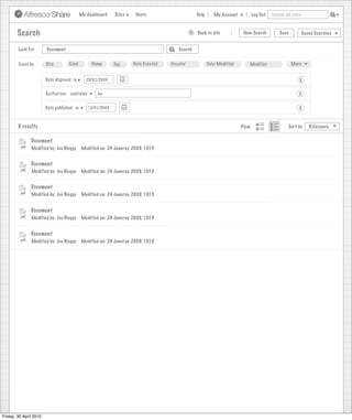 My Dashboard    Sites     Users                            Help       My Account          Log Out   Search all sites



        Search                                                                                     >      Back to site          New Search          Save           Saved Searches
                                                                              Search saved successfully

        Look For        Document                                                             Search


        Focus by        Site        Kind         Name       Tag     Date Created         Creator              Date Modified       Modifier                 More


                        Date disposed is      25/02/2009                                                                                                       X

                        Authoriser contains        Joe                                                                                                        X

                        Date published is      15/01/2009                                                                                                     X


        5 results                                                                                                              View                      Sort by      Relevance


               Document
               Modified by: Joe Bloggs      Modified on: 24 Januray 2009, 10:15


               Document
               Modified by: Joe Bloggs      Modified on: 24 Januray 2009, 10:15


               Document
               Modified by: Joe Bloggs      Modified on: 24 Januray 2009, 10:15


               Document
               Modified by: Joe Bloggs      Modified on: 24 Januray 2009, 10:15


               Document
               Modified by: Joe Bloggs      Modified on: 24 Januray 2009, 10:15




Friday, 30 April 2010
 