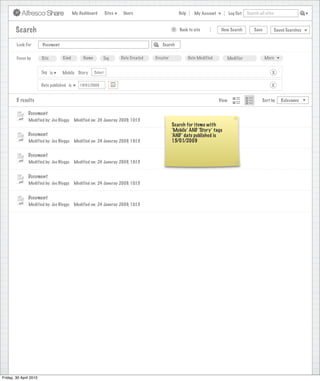 My Dashboard         Sites    Users                            Help       My Account          Log Out   Search all sites



        Search                                                                                         >      Back to site          New Search          Save           Saved Searches
                                                                                  Search saved successfully

        Look For        Document                                                                 Search


        Focus by        Site        Kind         Name        Tag         Date Created        Creator              Date Modified       Modifier                 More


                        Tag is     Mobile Story         Select                                                                                                     X

                        Date published is      15/01/2009                                                                                                         X


        5 results                                                                                                                  View                      Sort by      Relevance


               Document
               Modified by: Joe Bloggs      Modified on: 24 Januray 2009, 10:15
                                                                                                       Search for items with
                                                                                                       ‘Mobile’ AND ‘Story’ tags
               Document                                                                                ‘AND’ date published is
               Modified by: Joe Bloggs      Modified on: 24 Januray 2009, 10:15                        15/01/2009

               Document
               Modified by: Joe Bloggs      Modified on: 24 Januray 2009, 10:15


               Document
               Modified by: Joe Bloggs      Modified on: 24 Januray 2009, 10:15


               Document
               Modified by: Joe Bloggs      Modified on: 24 Januray 2009, 10:15




Friday, 30 April 2010
 