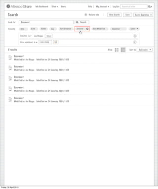 My Dashboard         Sites    Users                                Help      My Account          Log Out   Search all sites



        Search                                                                                         >       Back to site            New Search          Save           Saved Searches
                                                                                  Search saved successfully

        Look For        Document                                                                 Search


        Focus by        Site         Kind        Name        Tag         Date Created        Creator       +          Date Modified      Modifier                 More


                        Creator is      Joe Bloggs      Select                                                                                                        X

                        Date published is      15/01/2009                                                                                                            X


        5 results                                                                                                                     View                      Sort by      Relevance


               Document
               Modified by: Joe Bloggs      Modified on: 24 Januray 2009, 10:15


               Document
               Modified by: Joe Bloggs      Modified on: 24 Januray 2009, 10:15


               Document
               Modified by: Joe Bloggs      Modified on: 24 Januray 2009, 10:15


               Document
               Modified by: Joe Bloggs      Modified on: 24 Januray 2009, 10:15


               Document
               Modified by: Joe Bloggs      Modified on: 24 Januray 2009, 10:15




Friday, 30 April 2010
 