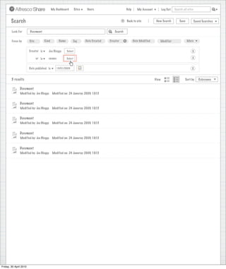 My Dashboard         Sites    Users                                Help      My Account          Log Out   Search all sites



        Search                                                                                           >       Back to site            New Search          Save           Saved Searches
                                                                                    Search saved successfully

        Look For        Document                                                                   Search


        Focus by        Site           Kind        Name        Tag         Date Created        Creator       +          Date Modified      Modifier                 More


                        Creator is        Joe Bloggs      Select                                                                                                        X

                               or is     <none>           Select                                                                                                        X


                        Date published is        15/01/2009                                                                                                            X


        5 results                                                                                                                       View                      Sort by      Relevance


               Document
               Modified by: Joe Bloggs        Modified on: 24 Januray 2009, 10:15


               Document
               Modified by: Joe Bloggs        Modified on: 24 Januray 2009, 10:15


               Document
               Modified by: Joe Bloggs        Modified on: 24 Januray 2009, 10:15


               Document
               Modified by: Joe Bloggs        Modified on: 24 Januray 2009, 10:15


               Document
               Modified by: Joe Bloggs        Modified on: 24 Januray 2009, 10:15




Friday, 30 April 2010
 
